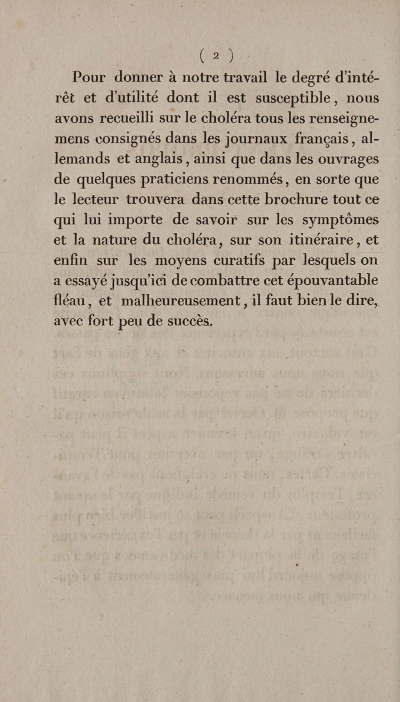 Pour donner à notre travail le degré d’inté¬ rêt et d’utilité dont il est susceptible, nous avons recueilli sur le choléra tous les renseigne- mens consignés dans les journaux français, al¬ lemands et anglais, ainsi que dans les ouvrages de quelques praticiens renommés, en sorte que le lecteur trouvera dans cette brochure tout ce qui lui importe de savoir sur les symptômes et la nature du choléra ? sur son itinéraire, et enfin sur les moyens curatifs par lesquels on a essayé jusqu’ici de combattre cet épouvantable fléau, et malheureusement ? il faut bien le dire, avec fort peu de succès.