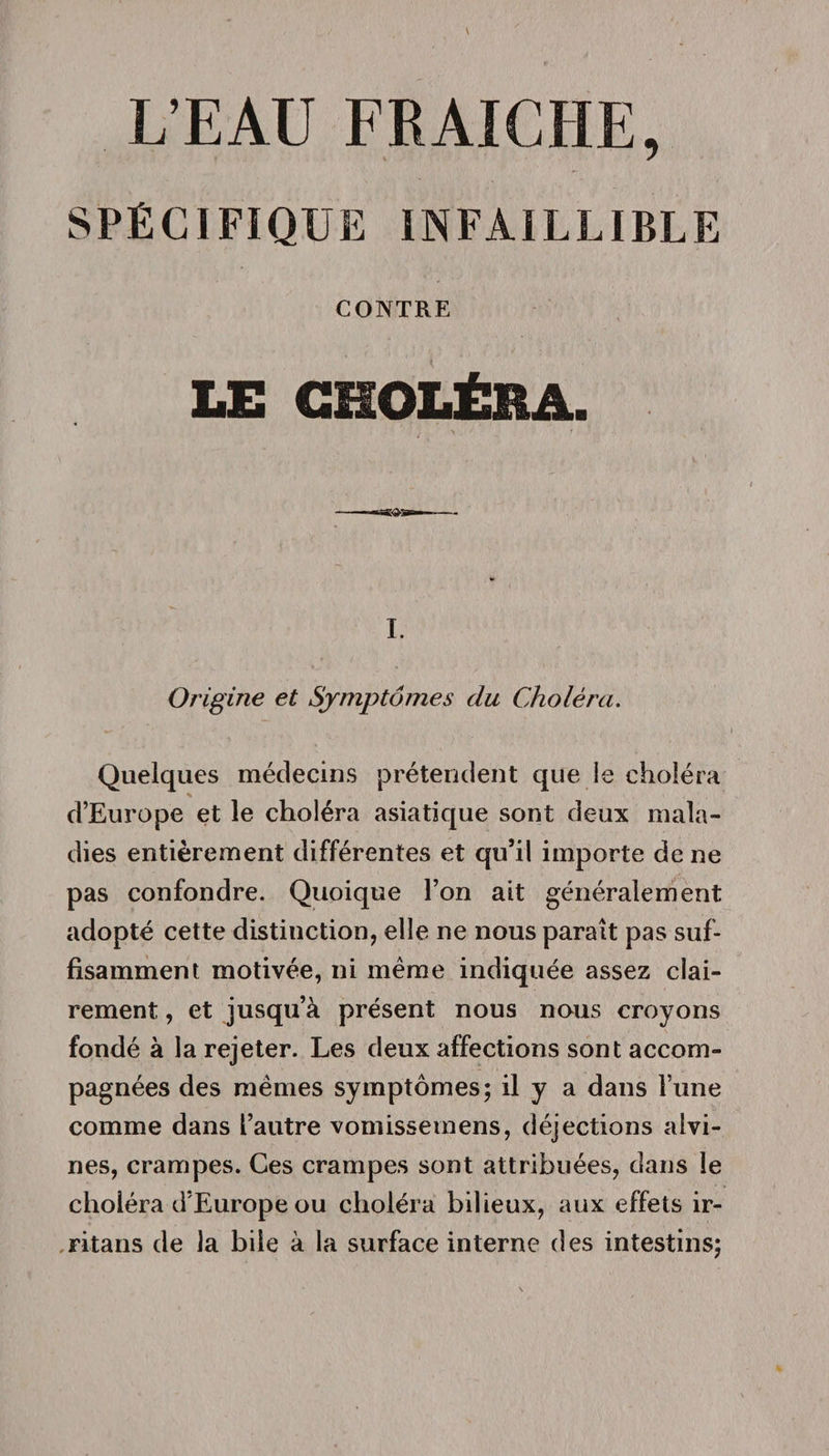 SPÉCIFIQUE INFAILLIBLE CONTRE LE CHOLÉRA. I. Origine et Symptômes du Choléra. Quelques médecins prétendent que le choléra d’Europe et le choléra asiatique sont deux mala¬ dies entièrement différentes et qu’il importe de ne pas confondre. Quoique l’on ait généralement adopté cette distinction, elle ne nous paraît pas suf¬ fisamment motivée, ni même indiquée assez clai¬ rement , et jusqu’à présent nous nous croyons fondé à la rejeter. Les deux affections sont accom¬ pagnées des mêmes symptômes; il y a dans lune comme dans l’autre vomissemens, déjections alvi- nes, crampes. Ces crampes sont attribuées, dans le choléra d’Europe ou choléra bilieux, aux effets ir- ritans de la bile à la surface interne des intestins;