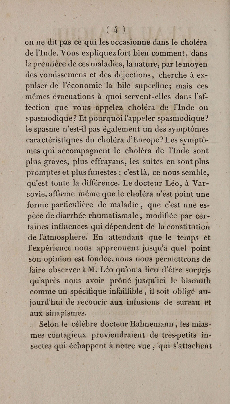 on ne dit pas ce qui les occasionne dans le choléra de i’Inde. Vous expliquez fort bien comment, dans la première de ces maladies, la nature, par le moyen des vomissemens et des déjections, cherche à ex¬ pulser de l’économie la bile superflue; mais ces memes évacuations à quoi servent-elles dans l’af¬ fection que vous appelez choléra de l’Inde ou spasmodique ? Et pourquoi l’appeler spasmodique? le spasme n’est-il pas également un des symptômes caractéristiques du choléra d’Europe? Les symptô¬ mes qui accompagnent le choléra de l’Inde sont plus graves, plus effrayans, les suites en sont plus promptes et plus funestes : c’est là, ce nous semble, qu’est toute la différence. Le docteur Léo, à Var¬ sovie, affirme même que le choléra n’est point une forme particulière de maladie, que c’est une es¬ pèce de diarrhée rhumatismale, modifiée par cer¬ taines influences qui dépendent de la constitution de l’atmosphère. En attendant que le temps et l’expérience nous apprennent jusqu’à quel point son opinion est fondée, nous nous permettrons de faire observer àM. Léo qu’on a lieu d’être surpris qu’après nous avoir prôné jusqu’ici le bismuth comme un spécifique infaillible , il soit obligé au¬ jourd’hui de recourir aux infusions de sureau et aux sinapismes. Selon le célèbre docteur Hahnemann , les mias¬ mes contagieux proviendraient de très-petits in¬ sectes qui échappent à notre vue , qui s’attachent