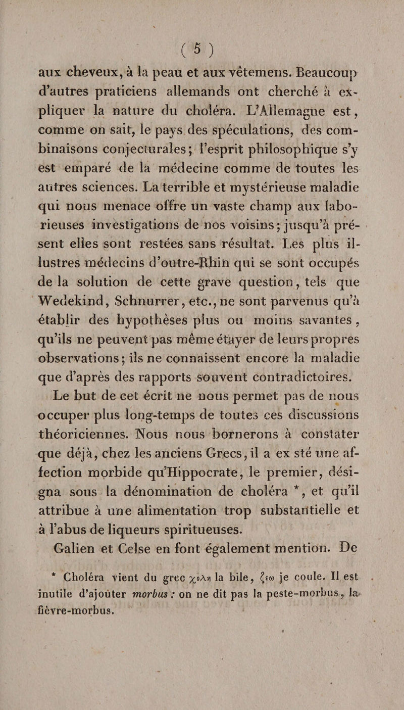 aux cheveux, à la peau et aux vètemens. Beaucoup d’autres praticiens allemands ont cherché à ex¬ pliquer la nature du choléra. L’Allemagne est, comme on sait, le pays des spéculations, des com¬ binaisons conjecturales; l’esprit philosophique s’y est emparé de la médecine comme de toutes les autres sciences. La terrible et mystérieuse maladie qui nous menace offre un vaste champ aux labo¬ rieuses investigations de nos voisins ; jusqu’à pré¬ sent elles sont restées sans résultat. Les plus il¬ lustres médecins d’outre-Rhin qui se sont occupés de la solution de cette grave question, tels que Wedekind, Schnurrer, etc., ne sont parvenus qu’à établir des hypothèses plus ou moins savantes , qu’ils ne peuvent pas même étayer de leurs propres observations; ils ne connaissent encore la maladie que d’après des rapports souvent contradictoires. Le but de cet écrit ne nous permet pas de nous occuper plus long-temps de toutes ces discussions théoriciennes. Nous nous bornerons à constater que déjà, chez les anciens Grecs, il a ex sté une af¬ fection morbide qu’Hippocrate, le premier, dési¬ gna sous la dénomination de choléra *, et qu’il attribue à une alimentation trop substantielle et à l’abus de liqueurs spiritueuses. Galien et Celse en font également mention. De * Choléra tient du grec %oA&gt;1 L hile, je coule. Il est inutile d’ajouter morbus : on ne dit pas la peste-morbus, la fièvre-morbus.