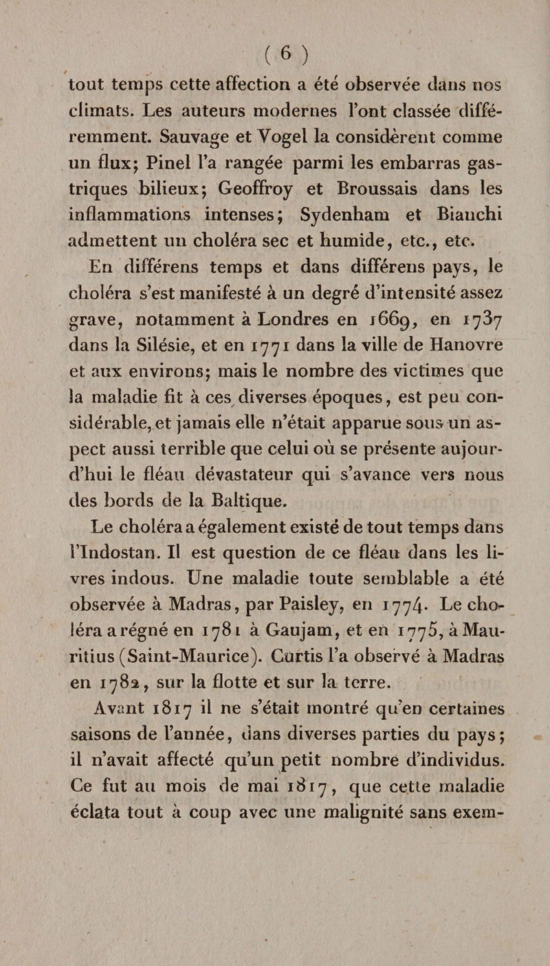 tout temps cette affection a été observée dans nos climats. Les auteurs modernes l’ont classée diffé¬ remment. Sauvage et Vogel la considèrent comme un flux; Pinel l’a rangée parmi les embarras gas¬ triques bilieux; Geoffroy et Broussais dans les inflammations intenses; Sydenham et Bianchi admettent un choléra sec et humide, etc., etc. En différens temps et dans différens pays, le choléra s’est manifesté à un degré d’intensité assez grave, notamment à Londres en 1669, en 1737 dans la Silésie, et en 1771 dans la ville de Hanovre et aux environs; mais le nombre des victimes que la maladie fit à ces diverses époques, est peu con¬ sidérable, et jamais elle n’était apparue sous un as¬ pect aussi terrible que celui où se présente aujour¬ d’hui le fléau dévastateur qui s’avance vers nous des bords de la Baltique. Le choléra a également existé de tout temps dans l’Indostan. Il est question de ce fléau dans les li¬ vres indous. Une maladie toute semblable a été observée à Madras, par Paisley, en 1774* Le cho^ léraarégnéen 1781 à Gaujam, et en 1776, à Mau¬ ritius (Saint-Maurice). Gurtis l’a observé à Madras en 1782, sur la flotte et sur la terre. Avant 1817 il ne s’était montré qu’en certaines saisons de l’année, dans diverses parties du pays; il n’avait affecté qu’un petit nombre d’individus. Ce fut au mois de mai 1817, que cette maladie éclata tout à coup avec une malignité sans exeni-