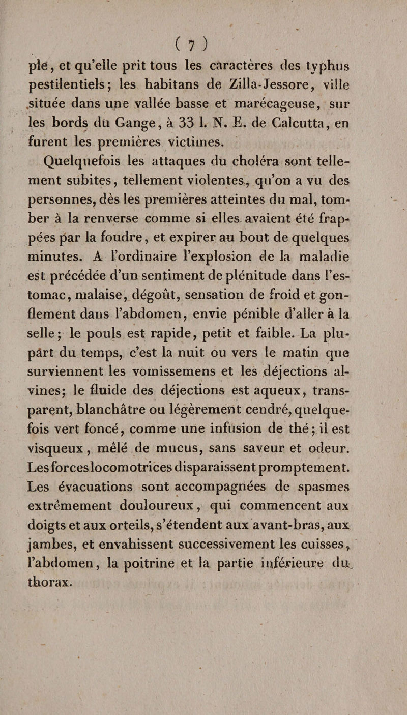 pîe, et qu’elle prit tons les caractères des typhus pestilentiels; les habitans de Zilla-Jessore, ville .située dans une vallée basse et marécageuse, sur les bords du Gange, à 33 1. N. E. de Calcutta, en furent les premières victimes. Quelquefois les attaques du choléra sont telle¬ ment subites, tellement violentes, qu’on a vu des personnes, dès les premières atteintes du mal, tom¬ ber à la renverse comme si elles avaient été frap¬ pées par la foudre, et expirer au bout de quelques minutes. A l’ordinaire l’explosion de la maladie est précédée d’un sentiment de plénitude dans l’es¬ tomac, malaise, dégoût, sensation de froid et gon¬ flement dans l’abdomen, envie pénible d’aller à la selle; le pouls est rapide, petit et faible. La plu¬ part du temps, c’est la nuit ou vers le matin que surviennent les vomissemens et les déjections al- vines; le fluide des déjections est aqueux, trans¬ parent, blanchâtre ou légèrement cendré, quelque¬ fois vert foncé, comme une infusion de thé; il est visqueux, mêlé de mucus, sans saveur et odeur. Les forces locomotrices disparaissent promptement. Les évacuations sont accompagnées de spasmes extrêmement douloureux, qui commencent aux doigts et aux orteils, s’étendent aux avant-bras, aux jambes, et envahissent successivement les cuisses, l’abdomen, la poitrine et la partie inférieure du thorax.