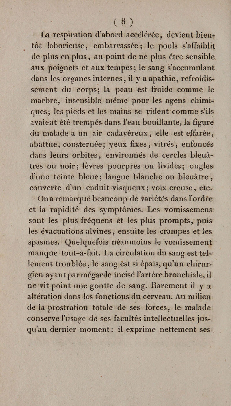La respiration d’abord accélérée, devient bien¬ tôt laborieuse, embarrassée; le pouls s’affaiblit de plus en plus, au point de ne plus être sensible aux poignets et aux tempes; le sang s’accumulant dans les organes internes, il y a apathie, refroidis¬ sement du corps; la peau est froide comme le marbre, insensible même pour les agens chimi¬ ques; les pieds et les mains se rident comme s’ils avaient été trempés dans l’eau bouillante, la figure du malade a un air cadavéreux, elle est effarée, abattue, consternée; yeux fixes, vitrés, enfoncés dans leurs orbites, environnés de cercles bleuâ¬ tres ou noir; lèvres pourpres ou livides; ongles d’une teinte bleue ; langue blanche ou bleuâtre, couverte d’un enduit visqueux; voix creuse, etc. On a remarqué beaucoup de variétés dans l’ordre et la rapidité des symptômes. Les vomissemens sont les plus fréquens et les plus prompts, puis les évacuations alvines, ensuite les crampes et les spasmes. Quelquefois néanmoins le vomissement manque tout-à-fait. La circulation du sang est tel¬ lement troublée, le sang ést si épais, qu’un chirur¬ gien ayant parmégarde incisé l’artère bronchiale, il ne vit point une goutte de sang. Rarement il y a altération dans les fonctions du cerveau. Au milieu de la prostration totale de ses forces, le malade conserve l’usage de ses facultés intellectuelles jus¬ qu’au dernier moment: il exprime nettement ses