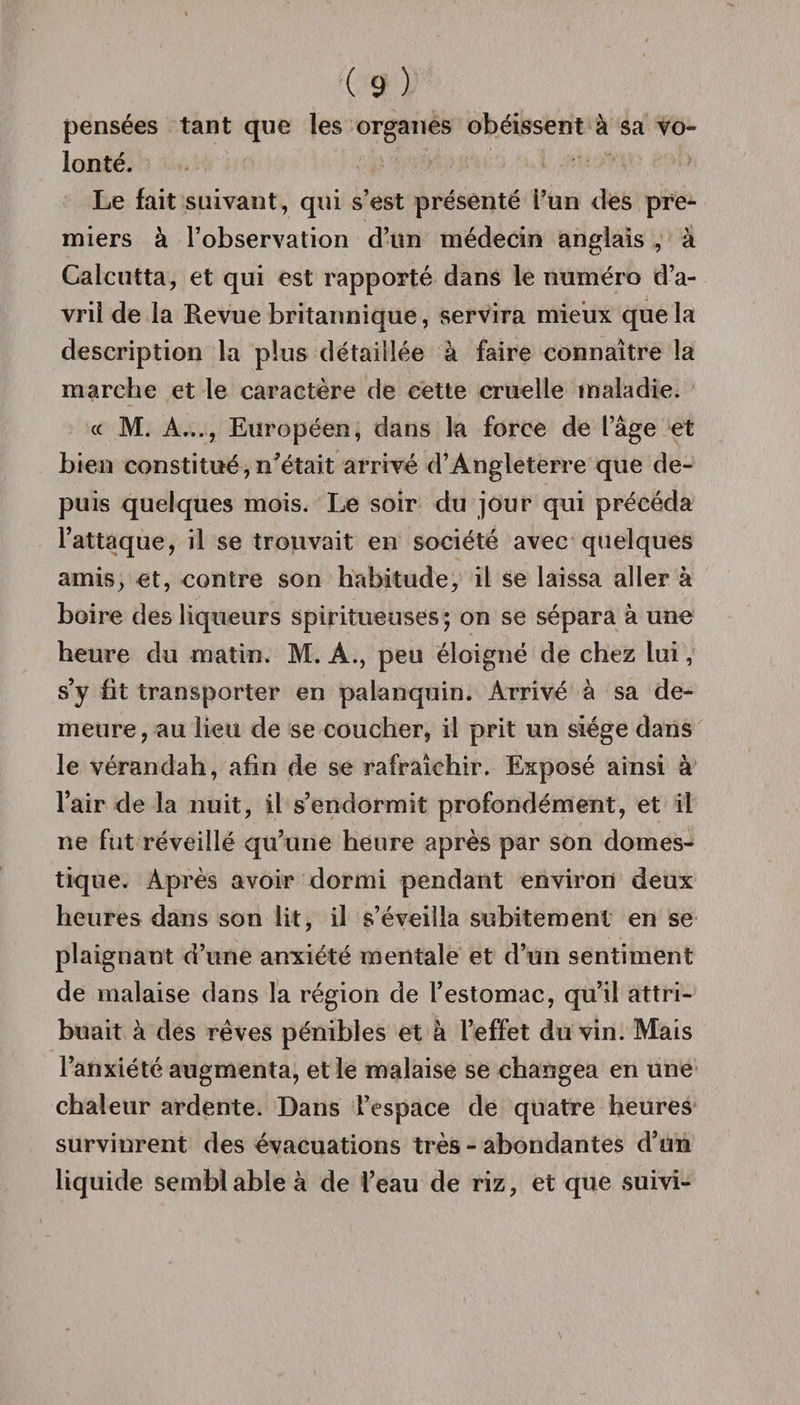 pensées tant que les organes obéissent à sa vo¬ lonté. Le fait suivant, qui s’est présenté l’un des pre¬ miers à l’observation d’un médecin anglais , à Calcutta, et qui est rapporté dans le numéro d’a¬ vril de la Revue britannique, servira mieux que la description la plus détaillée à faire connaître la marche et le caractère de cette cruelle maladie. « M. A..., Européen, dans la force de l’âge et bien constitué,n’était arrivé d’Angleterre que de¬ puis quelques mois. Le soir du jour qui précéda l’attaque, il se trouvait en société avec quelques amis, et, contre son habitude, il se laissa aller à boire des liqueurs spiritueuses; on se sépara à une heure du matin. M. A., peu éloigné de chez lui, s’y fit transporter en palanquin. Arrivé à sa de¬ meure, au lieu de se coucher, il prit un siège dans le vérandah, afin de se rafraîchir. Exposé ainsi à l’air de la nuit, il s’endormit profondément, et il ne fut réveillé qu’une heure après par son domes¬ tique. Après avoir dormi pendant environ deux heures dans son lit, il s’éveilla subitement en se plaignant d’une anxiété mentale et d’un sentiment de malaise dans la région de l’estomac, qu’il attri¬ buait à des rêves pénibles et à l’effet du vin. Mais l’anxiété augmenta, et le malaise se changea en une chaleur ardente. Dans l’espace de quatre heures survinrent des évacuations très - abondantes d’un liquide semblable à de l’eau de riz, et que suivi-
