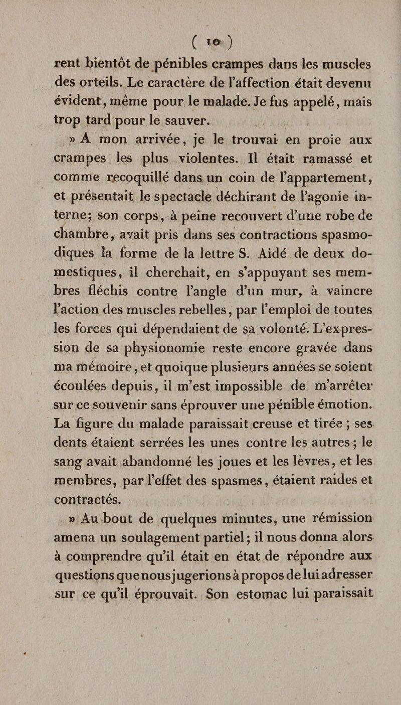 ( *® ) rent bientôt de pénibles crampes dans les muscles des orteils. Le caractère de l’affection était devenu évident, même pour le malade. Je fus appelé, mais trop tard pour le sauver. » A mon arrivée, je le trouvai en proie aux crampes les plus violentes. Il était ramassé et comme recoquillé dans un coin de l’appartement, et présentait le spectacle déchirant de l’agonie in¬ terne; son corps, à peine recouvert d’une robe de chambre, avait pris dans ses contractions spasmo¬ diques la forme de la lettre S. Aidé de deux do¬ mestiques, il cherchait, en s’appuyant ses mem¬ bres fléchis contre l’angle d’un mur, à vaincre l’action des muscles rebelles, par l’emploi de toutes les forces qui dépendaient de sa volonté. L’expres¬ sion de sa physionomie reste encore gravée dans ma mémoire, et quoique plusieurs années se soient écoulées depuis, il m’est impossible de m’arrêter sur ce souvenir sans éprouver une pénible émotion. La figure du malade paraissait creuse et tirée ; ses dents étaient serrées les unes contre les autres ; le sang avait abandonné les joues et les lèvres, et les membres, par l’effet des spasmes, étaient raides et contractés. » Au bout de quelques minutes, une rémission amena un soulagement partiel ; il nous donna alors à comprendre qu’il était en état de répondre aux questions que nous jugerions à propos de lui adresser sur ce qu’il éprouvait. Son estomac lui paraissait