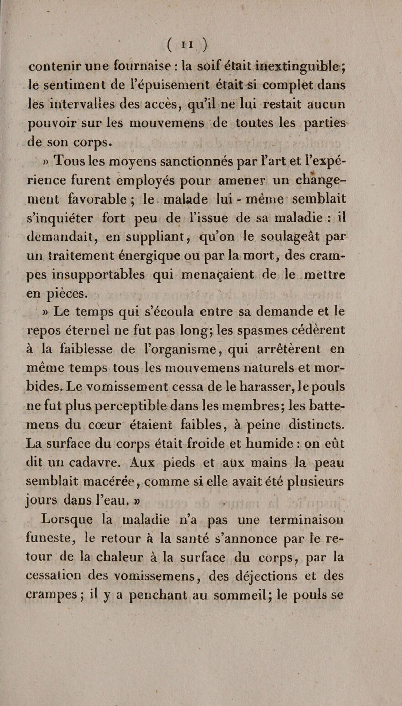 contenir une fournaise : la soif était inextinguible ; le sentiment de l’épuisement était si complet dans les intervalles des accès, qu’il ne lui restait aucun pouvoir sur les mouvemens de toutes les parties de son corps. j) Tous les moyens sanctionnés par l’art et l’expé¬ rience furent employés pour amener un change¬ ment favorable ; le malade lui - même semblait s’inquiéter fort peu de l’issue de sa maladie : il demandait, en suppliant, qu’on le soulageât par un traitement énergique ou par la mort, des cram¬ pes insupportables qui menaçaient de le mettre en pièces. » Le temps qui s’écoula entre sa demande et le repos éternel ne fut pas long; les spasmes cédèrent à la faiblesse de l’organisme, qui arrêtèrent en même temps tous les mouvemens naturels et mor¬ bides. Le vomissement cessa de le harasser, le pouls ne fut plus perceptible dans les membres; les batte- mens du cœur étaient faibles, à peine distincts. La surface du corps était froide et humide : on eût dit un cadavre. Aux pieds et aux mains la peau semblait macérée, comme si elle avait été plusieurs jours dans l’eau. » Lorsque la maladie n’a pas une terminaison funeste, le retour à la santé s’annonce par le re¬ tour de la chaleur à la surface du corps, par la cessation des vomissemens, des déjections et des crampes; il y a penchant au sommeil; le pouls se