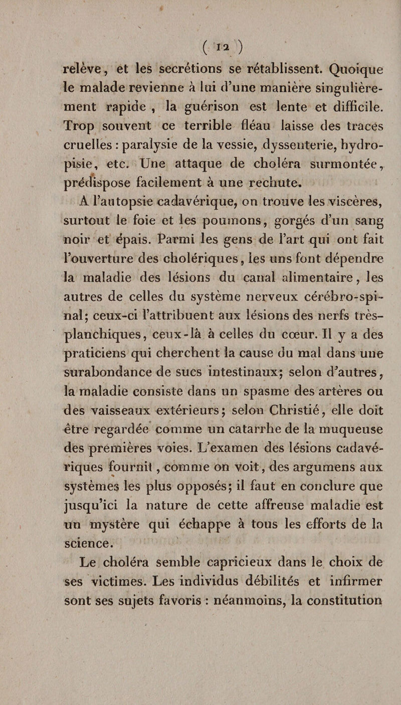 relève, et les secrétions se rétablissent. Quoique le malade revienne à lui d’une manière singulière¬ ment rapide , la guérison est lente et difficile. Trop souvent ce terrible fléau laisse des traces cruelles : paralysie de la vessie, dyssenterie, hydro- pisie, etc. Une attaque de choléra surmontée, prédispose facilement à une rechute. À l’autopsie cadavérique, on trouve les viscères, surtout le foie et les poumons, gorgés d’un sang noir et épais. Parmi les gens de l’art qui ont fait l’ouverture des cholériques, les uns font dépendre la maladie des lésions du canal alimentaire, les autres de celles du système nerveux cérébro-spi ¬ nal; ceux-ci l’attribuent aux lésions des nerfs très- plan chiques, ceux-là à celles du cœur. Il y a des praticiens qui cherchent la cause du mal dans une surabondance de sucs intestinaux; selon d’autres, la maladie consiste dans un spasme des artères ou des vaisseaux extérieurs; selon Christié, elle doit être regardée comme un catarrhe de la muqueuse des premières voies. L’examen des lésions cadavé¬ riques fournit, comme on voit, des argumens aux systèmes les plus opposés; il faut en conclure que jusqu’ici la nature de cette affreuse maladie est un mystère qui échappe à tous les efforts de la science. Le choléra semble capricieux dans le choix de ses victimes. Les individus débilités et infirmer sont ses sujets favoris : néanmoins, la constitution