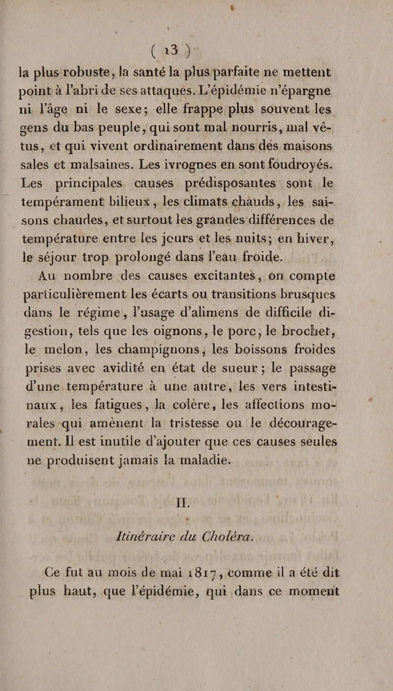 ( *3 ) la plus robuste, la santé la plus parfaite ne mettent point à l’abri de ses attaques. L’épidémie n’épargne ni l’âge ni le sexe; elle frappe plus souvent les gens du bas peuple, qui sont mal nourris, mal vê¬ tus , et qui vivent ordinairement dans des maisons sales et malsaines. Les ivrognes en sont foudroyés. Les principales causes prédisposantes sont le tempérament bilieux , les climats chauds, les sai¬ sons chaudes, et surtout les grandes différences de température entre les jours et les nuits; en hiver, le séjour trop prolongé dans l’eau froide. Au nombre des causes excitantes, on compte particulièrement les écarts ou transitions brusques dans le régime, l’usage d’alimens de difficile di¬ gestion, tels que les oignons, le porc, le brochet, le melon, les champignons, les boissons froides prises avec avidité en état de sueur ; le passage d’une température à une autre, les vers intesti¬ naux, les fatigues, la colère, les affections mo¬ rales qui amènent la tristesse ou le décourage¬ ment. Il est inutile d’ajouter que ces causes seules ne produisent jamais la maladie. , IL « Itinéraire du Choléra. Ce fut au mois de mai 1817, comme il a été dit plus haut, que l’épidémie, qui dans ce moment
