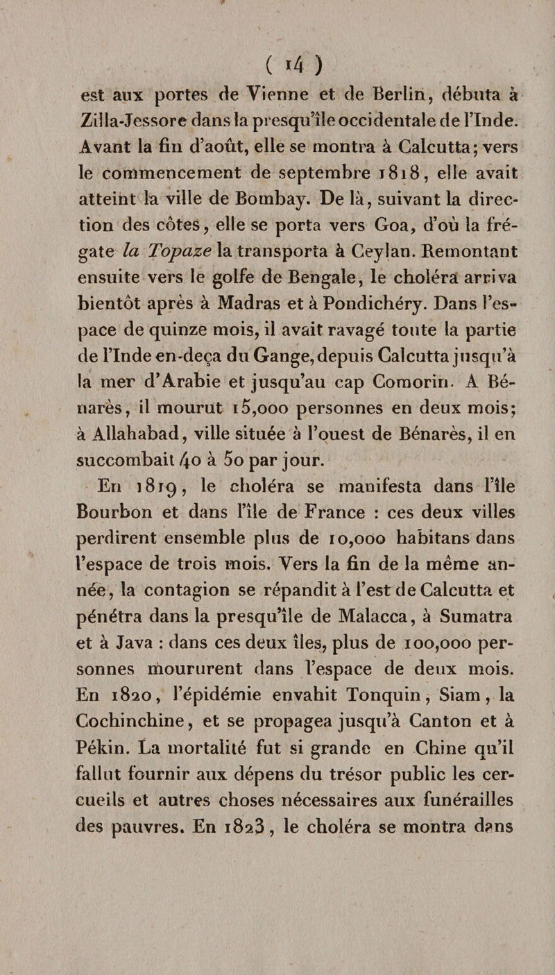 est aux portes de Vienne et de Berlin, débuta à Ziîla-Jessore dans la presqu’île occidentale de l’Inde. Avant la fin d’août, elle se montra à Calcutta; vers le commencement de septembre 1818, elle avait atteint la ville de Bombay. De là, suivant la direc¬ tion des côtes, elle se porta vers Goa, d’où la fré¬ gate la Topaze la transporta à Ceylan. Remontant ensuite vers le golfe de Bengale, le choléra arriva bientôt après à Madras et à Pondichéry. Dans l’es¬ pace de quinze mois, il avait ravagé toute la partie de l’Inde en-deça du Gange, depuis Calcutta jusqu’à la mer d’Arabie et jusqu’au cap Comorin. A Bé- narès, il mourut i5,ooo personnes en deux mois; à Allahabad, ville située à l’ouest de Bénarès, il en succombait l\o à 5o par jour. En 1819, le choléra se manifesta dans l’Ue Bourbon et dans l’île de France : ces deux villes perdirent ensemble plus de 10,000 habitans dans l’espace de trois mois. Vers la fin de la même an¬ née, la contagion se répandit à l’est de Calcutta et pénétra dans la presqu’île de Malacca, à Sumatra et à Java : dans ces deux îles, plus de 100,000 per¬ sonnes moururent dans l’espace de deux mois. En 1820, l’épidémie envahit Tonquin, Siam, la Cochinchine, et se propagea jusqu’à Canton et à Pékin. La mortalité fut si grande en Chine qu’il fallut fournir aux dépens du trésor public les cer¬ cueils et autres choses nécessaires aux funérailles des pauvres. En 1823, le choléra se montra d?ns