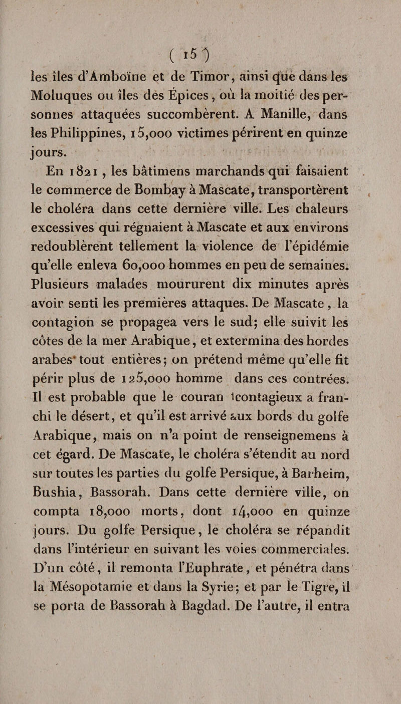 les îles d’Amboïne et de Timor, ainsi que dans les Moluques ou îles des Épices, où la moitié des per¬ sonnes attaquées succombèrent. A Manille, dans les Philippines, i5,ooo victimes périrent en quinze jours. En 1821 , les bâtimens marchands qui faisaient le commerce de Bombay à Mascate, transportèrent le choléra dans cette dernière ville. Les chaleurs excessives qui régnaient à Mascate et aux environs redoublèrent tellement la violence de l’épidémie qu’elle enleva 60,000 hommes en peu de semaines. Plusieurs malades moururent dix minutes après avoir senti les premières attaques. De Mascate , la contagion se propagea vers le sud; elle suivit les côtes de la mer Arabique, et extermina des hordes arabes* tout entières; on prétend même qu’elle fit périr plus de ia5,ooo homme dans ces contrées. Il est probable que le couran 1 contagieux a fran¬ chi le désert, et qu’il est arrivé aux bords du golfe Arabique, mais on n’a point de renseignemens à cet égard. De Mascate, le choléra s’étendit au nord sur toutes les parties du golfe Persique, à Barheim, Bushia, Bassorah. Dans cette dernière ville, on compta 18,000 morts, dont i/pooo en quinze jours. Du golfe Persique, le choléra se répandit dans l’intérieur en suivant les voies commerciales. D’un côté, il remonta l’Euphrate, et pénétra dans la Mésopotamie et dans la Syrie; et par le Tigre, il se porta de Bassorah à Bagdad. De l’autre, il entra