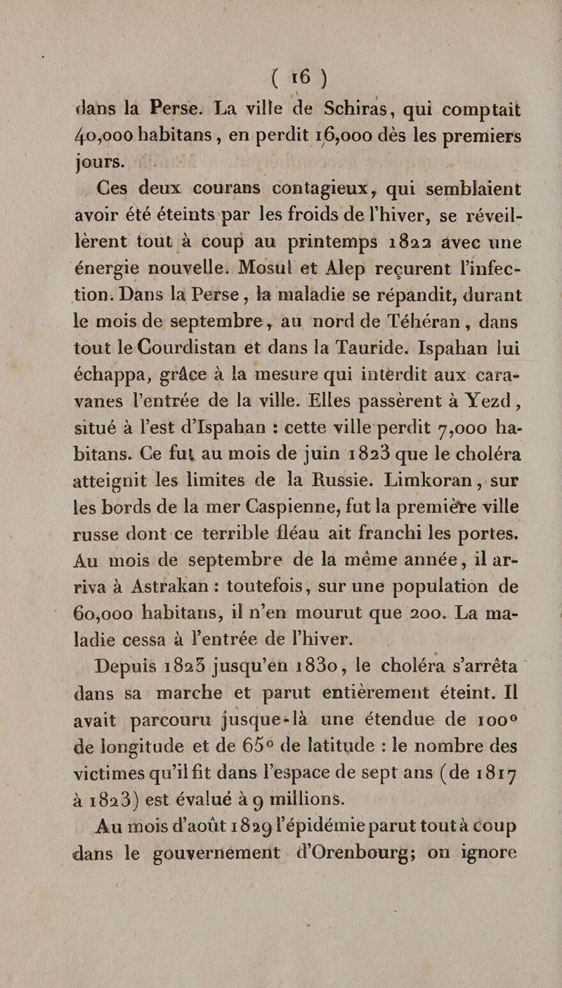 ( «6 ) dans la Perse. La ville de Schiras, qui comptait 4o,ooo habitans, en perdit 16,000 dès les premiers jours. Ces deux courans contagieux, qui semblaient avoir été éteints par les froids de l’hiver, se réveil¬ lèrent tout à coup au printemps 1822 avec une énergie nouvelle. Mosul et Alep reçurent l’infec¬ tion. Dans la Perse, la maladie se répandit, durant le mois de septembre, au nord de Téhéran , dans tout le Courdistan et dans la Tauride. Ispahan lui échappa, grâce à la mesure qui intèrdit aux cara¬ vanes l’entrée de la ville. Elles passèrent à Yezd, situé à l’est d’Ispahan : cette ville perdit 7,000 ha¬ bitans. Ce fut au mois de juin 1823 que le choléra atteignit les limites de la Russie. Limkoran, sur les bords de la mer Caspienne, fut la première ville russe dont ce terrible fléau ait franchi les portes. Au mois de septembre de la meme année, il ar¬ riva à Astrakan : toutefois, sur une population de 60,000 habitans, il n’en mourut que 200. La ma¬ ladie cessa à l’entrée de l’hiver. Depuis 1825 jusqu’en i83o, le choléra s’arrêta dans sa marche et parut entièrement éteint. Il avait parcouru jusque-là une étendue de ioo° de longitude et de 65° de latitude : le nombre des victimes qu’il fit dans l’espace de sept ans (de 1817 à 1823) est évalué à 9 millions. Au mois d’août 18 29 l’épidémie parut tout à coup dans le gouvernement d’Orenbourg; on ignore