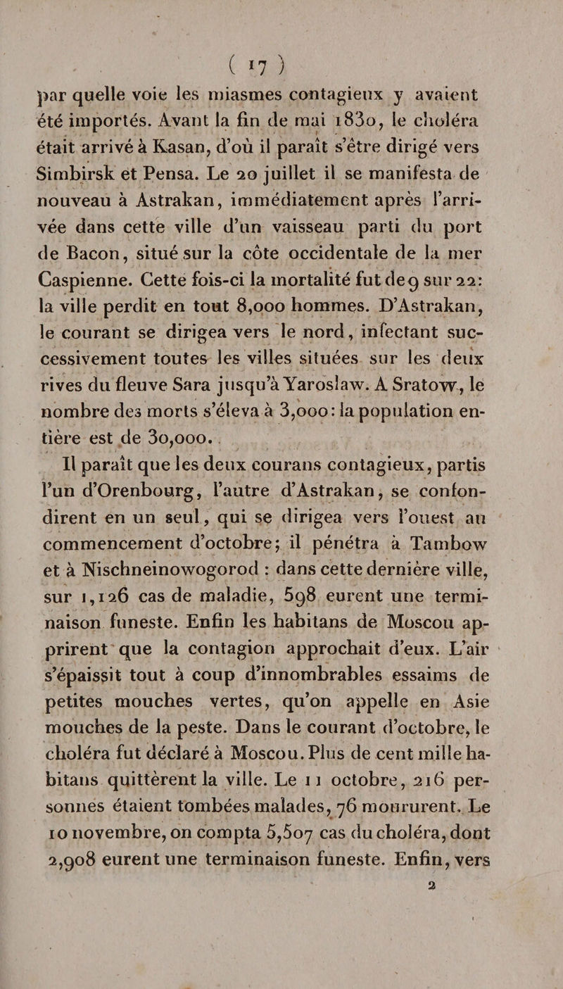 ( &gt;7 ) par quelle voie les miasmes contagieux y avaient été importés. Avant la fin de mai i83o, le choléra était arrivé à Kasan, d’où il paraît s’étre dirigé vers Simbirsk et Pensa. Le 20 juillet il se manifesta de nouveau à Astrakan, immédiatement après l’arri¬ vée dans cette ville d’un vaisseau parti du port de Bacon, situé sur la côte occidentale de la mer Caspienne. Cette fois-ci la mortalité fut de9 sur 22: la ville perdit en tout 8,000 hommes. D’Astrakan, le courant se dirigea vers le nord, infectant suc¬ cessivement toutes les villes situées sur les deux rives du fleuve Sara jusqu’à Yaroslaw. A Sratow, le nombre des morts s’éleva à 3,000 : la population en¬ tière est de 3o,ooo. Il paraît que les deux courans contagieux, partis l’un d’Orenbourg, l’autre d’Astrakan, se confon¬ dirent en un seul, qui se dirigea vers l’ouest au commencement d’octobre; il pénétra à Tambow et à Nischneinowogorod : dans cette dernière ville, sur 1,126 cas de maladie, 598 eurent une termi¬ naison funeste. Enfin les habitans de Moscou ap¬ prirent que la contagion approchait d’eux. L’air s’épaissit tout à coup d’innombrables essaims de petites mouches vertes, qu’on appelle en Asie mouches de la peste. Dans le courant d’octobre, le choléra fut déclaré à Moscou. Plus de cent mille ha¬ bitans quittèrent la ville. Le 11 octobre, 216 per¬ sonnes étaient tombées malades, 76 moururent. Le 10 novembre, on compta 5,507 cas du choléra, dont 2,908 eurent une terminaison funeste. Enfin, vers 2