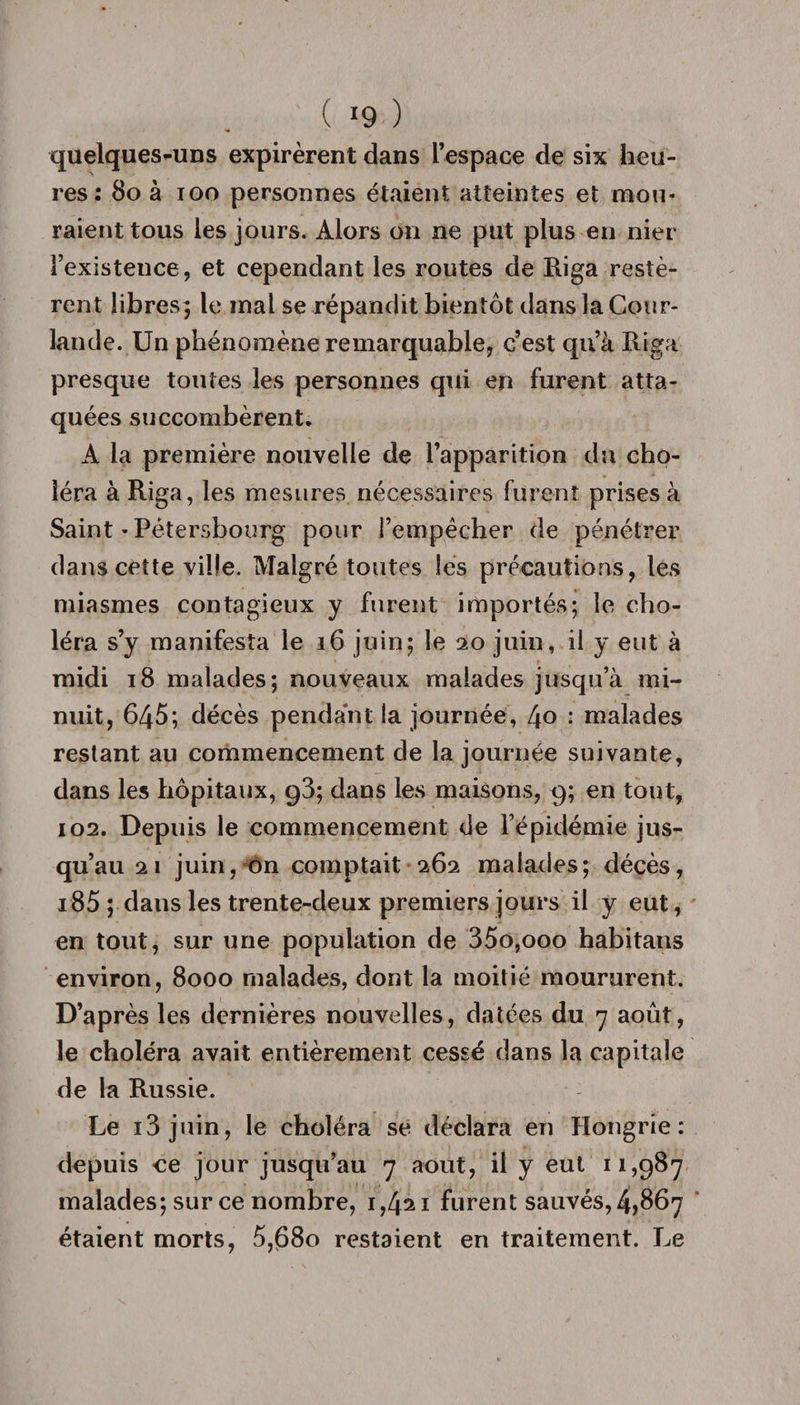 ( 9 ) quelques-uns expirèrent dans l’espace de six heu¬ res: 80 à ioo personnes étaient atteintes et mou¬ raient tous les jours. Alors on ne put plus en nier l’existence, et cependant les routes de Riga restè¬ rent libres; le mal se répandit bientôt dans la Cour- lande. Un phénomène remarquable, c’est qu’à Riga presque toutes les personnes qui en furent atta¬ quées succombèrent. A la première nouvelle de l’apparition du cho¬ léra à Riga, les mesures nécessaires furent prises à Saint-Pétersbourg pour l’empêcher de pénétrer dans cette ville. Malgré toutes les précautions, les miasmes contagieux y furent importés; le cho¬ léra s’y manifesta le 16 juin; le 20 juin, il y eut à midi 18 malades; nouveaux malades jusqu’à mi¬ nuit, 645; décès pendant la journée, 4o : malades restant au commencement de la journée suivante, dans les hôpitaux, g3; dans les maisons, 9; en tout, 102. Depuis le commencement de l’épidémie jus¬ qu’au 21 juin, on comptait 262 malades; décès, 185 ; dans les trente-deux premiers jours il y eut, en tout, sur une population de 35o,ooo habitans environ, 8000 malades, dont la moitié moururent. D’après les dernières nouvelles, datées du 7 août, le choléra avait entièrement cessé dans la capitale de la Russie. Le 13 juin, le choléra se déclara en Hongrie: depuis ce jour jusqu’au 7 août, il y eut 11,987 malades; sur ce nombre, 1,421 furent sauvés, 4,867 étaient morts, 5,680 restaient en traitement. Le