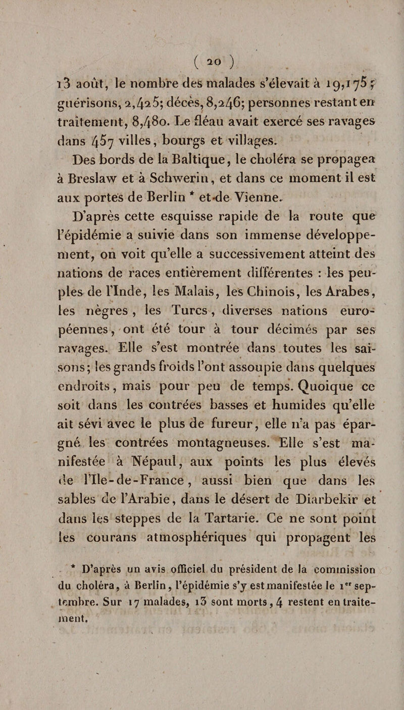 i3 août, le nombre des malades s’élevait à 19,175 7 guérisons, 2,4^5; décès, 8,246; personnes restant en traitement, 8,480. Le fléau avait exercé ses ravages dans 4^7 villes, bourgs et villages. Des bords de la Baltique, le choléra se propagea à Breslaw et à Schwerin, et dans ce moment il est aux portés de Berlin * et-de Vienne. D’après cette esquisse rapide de la route que l’épidémie a suivie dans son immense développe¬ ment, on voit quelle a successivement atteint des nations de races entièrement différentes : les peu¬ ples de l’Inde, les Malais, les Chinois, les Arabes, les nègres , les Turcs, diverses nations euro¬ péennes , ont été tour à tour décimés par ses ravages. Elle s’est montrée dans toutes les sai¬ sons; les grands froids l’ont assoupie dans quelques endroits, mais pour peu de temps. Quoique ce soit dans les contrées basses et humides qu’elle ait sévi avec le plus de fureur, elle n’a pas épar¬ gné les contrées montagneuses. Elle s’est ma¬ nifestée à Népaul, aux points les plus élevés de l’Ile-de-France, aussi bien que dans les sables de l’Arabie, dans le désert de Diarbekir et dans les steppes de la Tartarie. Ce ne sont point les courans atmosphériques qui propagent les * D’après un avis officiel du président de la commission du choléra, à Berlin, l’épidémie s’y est manifestée le ier sep¬ tembre. Sur 17 malades, i3 sont morts, 4 restent en traite¬ ment.