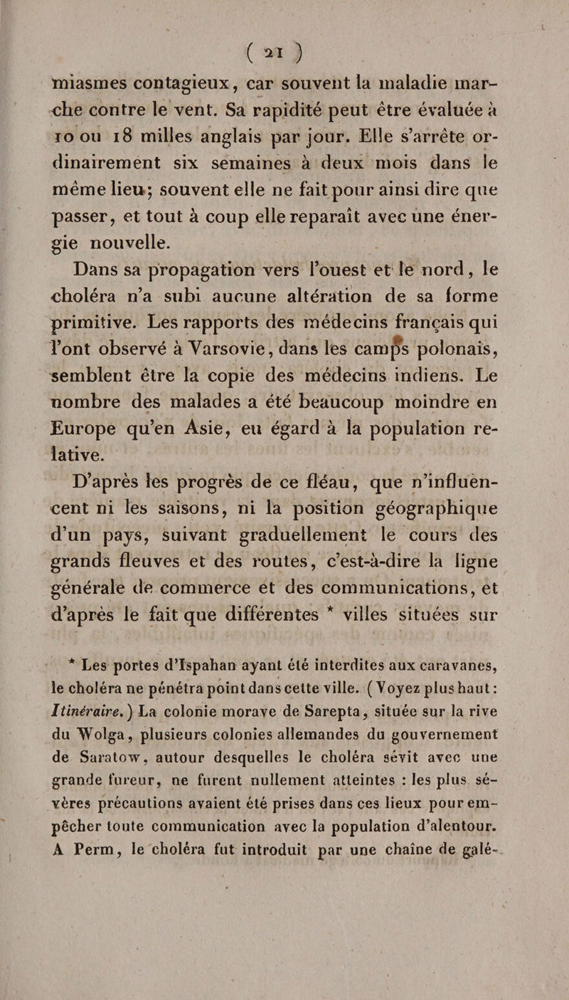 miasmes contagieux, car souvent ia maladie mar¬ che contre le vent. Sa rapidité peut être évaluée à 10 ou 18 milles anglais par jour. Elle s’arrête or¬ dinairement six semaines à deux mois dans le même lieu; souvent elle ne fait pour ainsi dire que passer, et tout à coup elle reparaît avec une éner¬ gie nouvelle. Dans sa propagation vers l’ouest et le nord, le choléra n’a subi aucune altération de sa forme primitive. Les rapports des médecins français qui l’ont observé à Varsovie, dans les camps polonais, semblent être la copie des médecins indiens. Le nombre des malades a été beaucoup moindre en Europe qu’en Asie, eu égard à la population re¬ lative. D’après les progrès de ce fléau, que n’influen¬ cent ni les saisons, ni la position géographique d’un pays, suivant graduellement le cours des grands fleuves et des routes, c’est-à-dire la ligne générale de commerce et des communications, et d’après le fait que différentes * villes situées sur * Les portes d’ïspahan ayant été interdites aux caravanes, le choléra ne pénétra point dans cette ville. (Voyez plus haut : Itinéraire. ) La colonie morave de Sarepta, située sur la rive du Wolga, plusieurs colonies allemandes du gouvernement de Saratow, autour desquelles le choléra sévit avec une grande fureur, ne furent nullement atteintes : les plus sé¬ vères précautions avaient été prises dans ces lieux pour em¬ pêcher toute communication avec la population d’alentour. A Perm , le choléra fut introduit par une chaîne de galé~