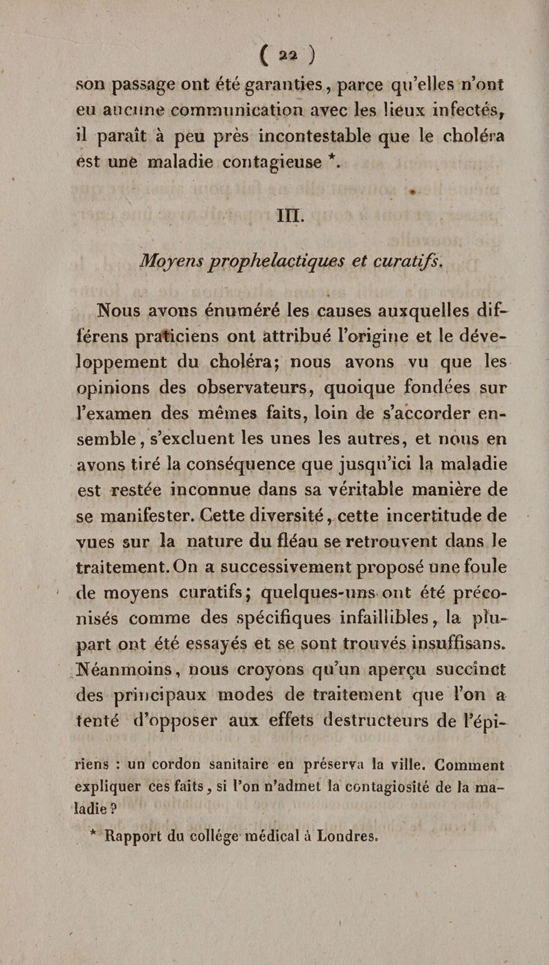 son passage ont été garanties, parce qu’elles n’ont eu aucune communication avec les lieux infectés, il paraît à peu près incontestable que le choléra est une maladie contagieuse *. # - III. Moyens prophelactiques et curatifs. Nous avons énuméré les causes auxquelles dif- férens praticiens ont attribué l’origine et le déve¬ loppement du choléra; nous avons vu que les opinions des observateurs, quoique fondées sur l’examen des mêmes faits, loin de s’accorder en¬ semble, s’excluent les unes les autres, et nous en avons tiré la conséquence que jusqu’ici la maladie est restée inconnue dans sa véritable manière de se manifester. Cette diversité, cette incertitude de vues sur la nature du fléau se retrouvent dans le traitement. On a successivement proposé une foule ' de moyens curatifs; quelques-uns ont été préco¬ nisés comme des spécifiques infaillibles, la plu¬ part ont été essayés et se sont trouvés insuffisans. Néanmoins, nous croyons qu’un aperçu succinct des principaux modes de traitement que l’on a tenté d’opposer aux effets destructeurs de l*épi- riens : un cordon sanitaire en préserva la ville. Comment expliquer ces faits, si l’on n’admet la contagiosité de la ma¬ ladie ? * Rapport du collège médical à Londres.