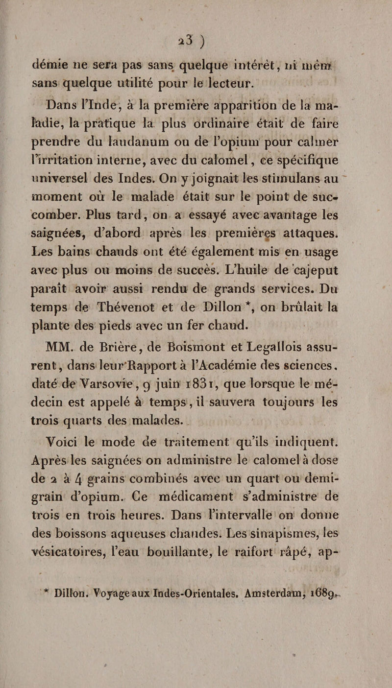 démie ne sera pas sans quelque intérêt, ni mêm sans quelque utilité pour le lecteur. Dans l’Inde, à la première apparition de la ma¬ ladie, la pratique la plus ordinaire était de faire prendre du laudanum ou de l’opium pour calmer l’irritation interne, avec du calomel, ce spécifique universel des Indes. On y joignait les stimulans au moment où le malade était sur le point de suc¬ comber. Plus tard, on a essayé avec avantage les saignées, d’abord après les premières attaques. Les bains chauds ont été également mis en usage avec plus ou moins de succès. L’huile de cajeput paraît avoir aussi rendu de grands services. Du temps de Thévenot et de Dillon *, on brûlait la plante des pieds avec un fer chaud. MM. de Brière, de Boismont et Legallois assu¬ rent, dans leur Bapportà l’Académie des sciences, daté de Varsovie, 9 juin i83i, que lorsque le mé¬ decin est appelé à temps, il sauvera toujours les trois quarts des malades. Voici le mode de traitement qu’ils indiquent. Après les saignées on administre le calomel à dose de 2 à 4 grains combinés avec un quart ou demi- grain d’opium. Ce médicament s’administre de trois en trois heures. Dans l’intervalle on donne des boissons aqueuses chaudes. Les sinapismes, les vésicatoires, l’eau bouillante, le raifort râpé, ap- * Dillon. Voyage aux Indes-Orientales. Amsterdam, 1689^