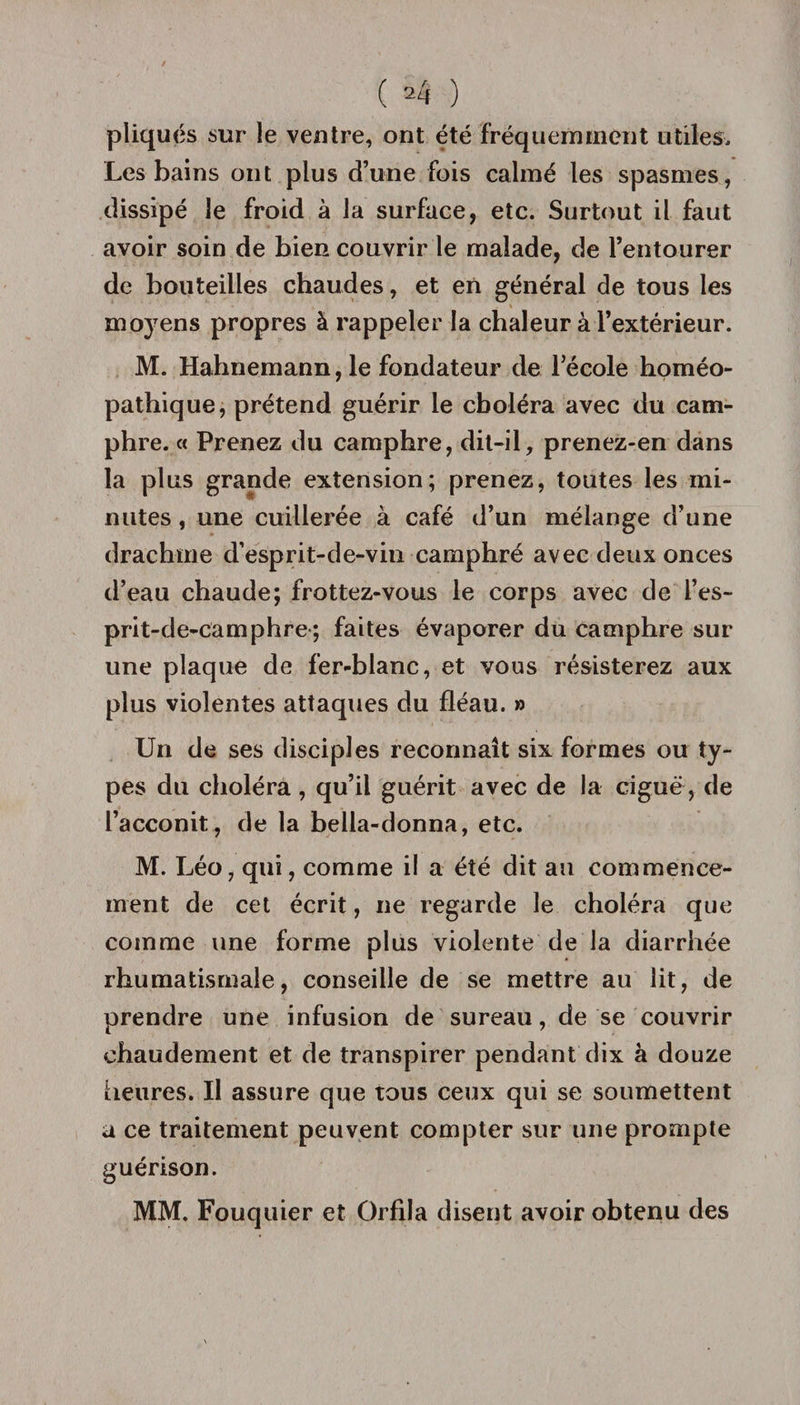 pliqués sur le ventre, ont été fréquemment utiles. Les bains ont plus d’une fois calmé les spasmes, dissipé le froid à la surface, etc. Surtout il faut avoir soin de bieR couvrir le malade, de l’entourer de bouteilles chaudes, et en général de tous les moyens propres à rappeler la chaleur à l’extérieur. M. Hahnemann, le fondateur de l’école homéo¬ pathique, prétend guérir le choléra avec du cam- phre. « Prenez du camphre, dit-il, prenez-en dans la plus grande extension; prenez, toutes les mi¬ nutes , une cuillerée à café d’un mélange d’une drachme d’esprit-de-vin camphré avec deux onces d’eau chaude; frottez-vous le corps avec de l’es- prit-de-camphre ; faites évaporer du camphre sur une plaque de fer-blanc, et vous résisterez aux plus violentes attaques du fléau. » Un de ses disciples reconnaît six formes ou ty¬ pes du choléra , qu’il guérit avec de la ciguë, de l’acconit, de la bella-donna, etc. M. Léo, qui, comme il a été dit au commence¬ ment de cet écrit, ne regarde le choléra que comme une forme plus violente de la diarrhée rhumatismale, conseille de se mettre au lit, de prendre une infusion de sureau, de se couvrir chaudement et de transpirer pendant dix à douze heures. Il assure que tous ceux qui se soumettent a ce traitement peuvent compter sur une prompte guérison. MM. Fouquier et Orfila disent avoir obtenu des