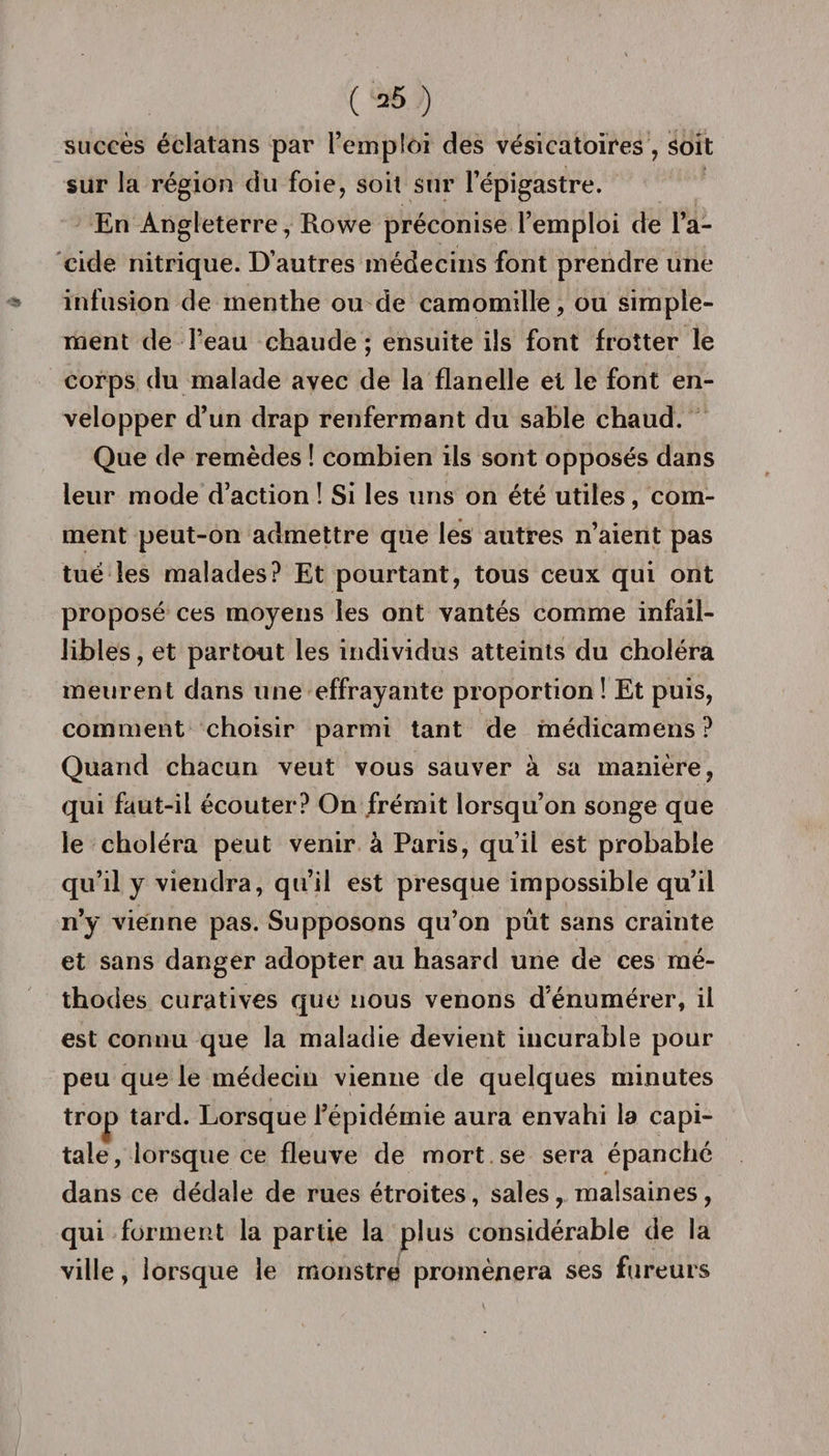 ( =5 ) succès éclatans par l’emploi des vésicatoires, soit sur la région du foie, soit sur l’épigastre. En Angleterre, Rowe préconise l’emploi de l’a¬ cide nitrique. D’autres médecins font prendre une infusion de menthe ou de camomille, ou simple¬ ment de l’eau chaude ; ensuite ils font frotter le corps du malade avec de la flanelle et le font en¬ velopper d’un drap renfermant du sable chaud. Que de remèdes ! combien ils sont opposés dans leur mode d’action ! Si les uns on été utiles, com¬ ment peut-on admettre que les autres n’aient pas tué les malades? Et pourtant, tous ceux qui ont proposé ces moyens les ont vantés comme infail¬ libles , et partout les individus atteints du choléra meurent dans une effrayante proportion! Et puis, comment choisir parmi tant de médicamens ? Quand chacun veut vous sauver à sa manière, qui faut-il écouter? On frémit lorsqu’on songe que le choléra peut venir à Paris, qu’ii est probable qu’il y viendra, qu’il est presque impossible qu’il n’y vienne pas. Supposons qu’on pût sans crainte et sans danger adopter au hasard une de ces mé¬ thodes curatives que nous venons d’énumérer, il est connu que la maladie devient incurable pour peu que le médecin vienne de quelques minutes trop tard. Lorsque l’épidémie aura envahi la capi¬ tale, lorsque ce fleuve de mort se sera épanché dans ce dédale de rues étroites, sales, malsaines, qui forment la partie la plus considérable de la ville, lorsque le monstre promènera ses fureurs