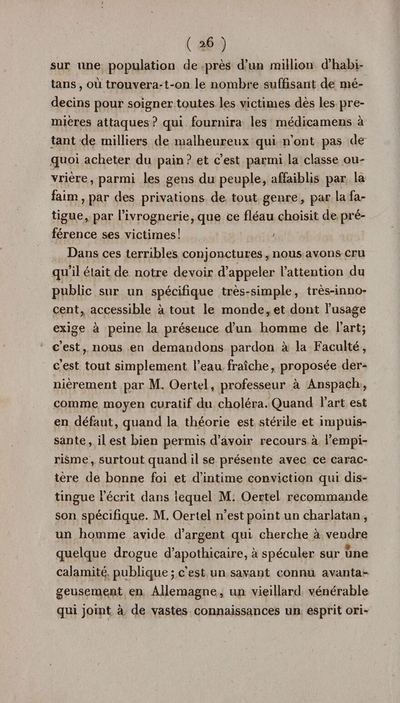 ( >6 ) sur une population de près d’un million d’habi- tans, où trouvera-t-on le nombre suffisant de mé¬ decins pour soigner toutes les victimes dès les pre¬ mières attaques ? qui fournira les médicamens à tant de milliers de malheureux qui n’ont pas de quoi acheter du pain ? et c’est parmi la classe ou¬ vrière, parmi les gens du peuple, affaiblis par la faim, par des privations de tout genre, par la fa¬ tigue, par l’ivrognerie, que ce fléau choisit de pré¬ férence ses victimes! > Dans ces terribles conjonctures, nous avons cru qu’il élait de notre devoir d’appeler l’attention du public sur un spécifique très-simple, très-inno¬ cent, accessible à tout le monde, et dont l’usage exige à peine la présence d’un homme de l’art; c’est, nous en demandons pardon à la Faculté, c’est tout simplement l’eau fraîche, proposée der¬ nièrement par M. Oertel, professeur à Anspach, comme moyen curatif du choléra. Quand l’art est en défaut, quand la théorie est stérile et impuis¬ sante, il est bien permis d’avoir recours à l’empi¬ risme, surtout quand il se présente avec ce carac¬ tère de bonne foi et d’intime conviction qui dis¬ tingue l’écrit dans lequel M. Oertel recommande son spécifique. M. Oertel n’est point un charlatan , un homme avide d’argent qui cherche à vendre quelque drogue d’apothicaire, à spéculer sur une calamité publique ; c’est un savant connu avanta¬ geusement en Allemagne, un vieillard vénérable qui joint à de vastes connaissances un esprit ori-