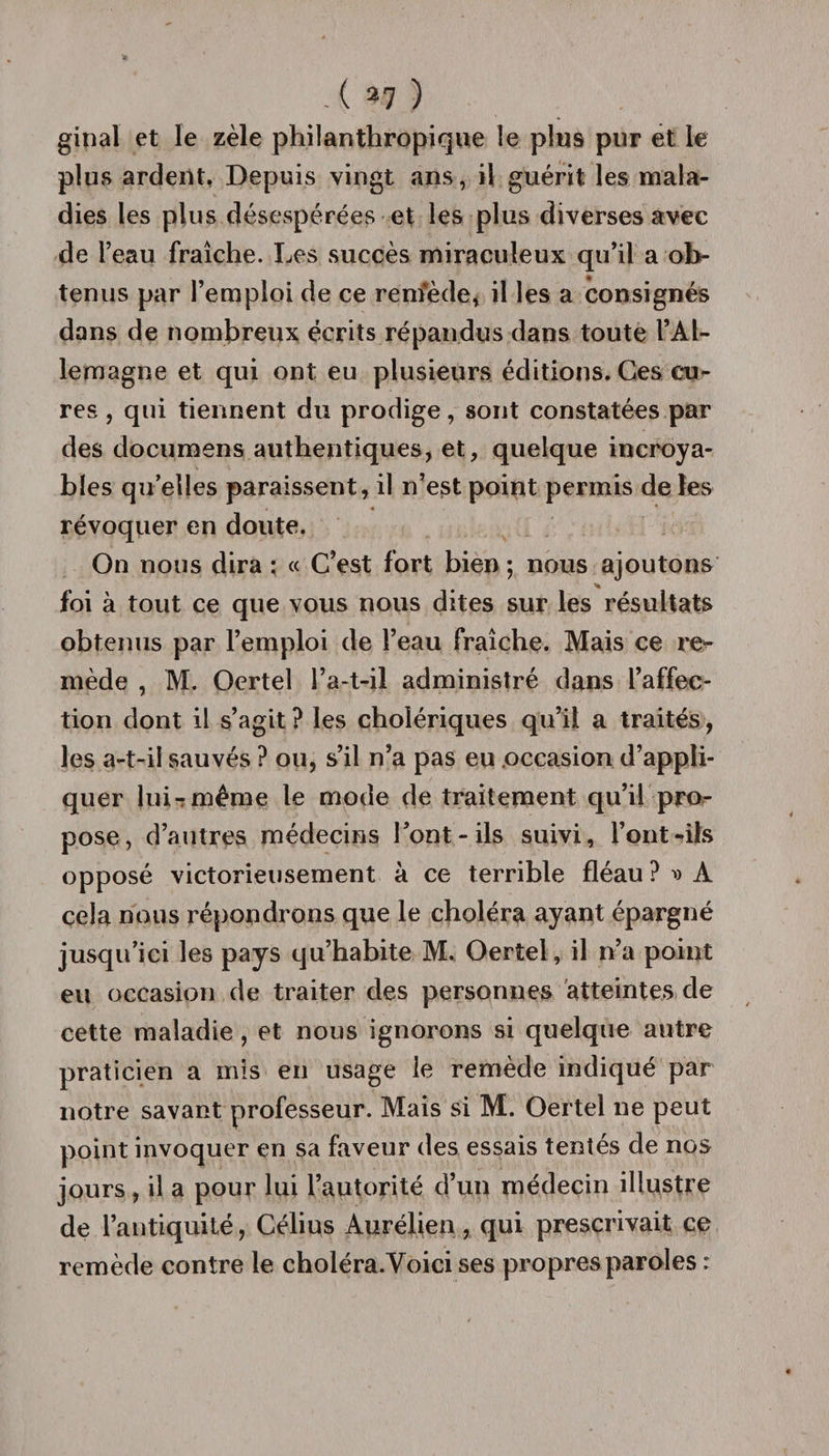 ginal et le zèle philanthropique le plu9 pur et le plus ardent. Depuis vingt ans, il guérit les mala¬ dies les plus désespérées et les plus diverses avec de l’eau fraîche. Les succès miraculeux qu’il a ob¬ tenus par l’emploi de ce remède, il les a consignés dans de nombreux écrits répandus dans toute l’Al¬ lemagne et qui ont eu plusieurs éditions. Ces cu¬ res , qui tiennent du prodige, sont constatées par des documens authentiques, et, quelque incroya¬ bles qu elles paraissent, il n’est point permis de les .4 *- révoquer en doute. On nous dira ; « C’est fort bien ; nous ajoutons % foi à tout ce que vous nous dites sur les résultats obtenus par l’emploi de l’eau fraîche. Mais ce re¬ mède , M. Oertel l’a-t-il administré dans l’affec¬ tion dont il s’agit ? les cholériques qu’il a traités, les a-t-il sauvés ? ou, s’il n’a pas eu occasion d’appli¬ quer lui-.même le mode de traitement qu’il pro¬ pose, d’autres médecins l’ont-ils suivi, l’ont-ils opposé victorieusement à ce terrible fléau ?dà cela nous répondrons que le choléra ayant épargné jusqu’ici les pays qu’habite M. Oertel, il n’a point eu occasion de traiter des personnes atteintes de cette maladie, et nous ignorons si quelque autre praticien a mis en usage le remède indiqué par notre savant professeur. Mais si M. Oertel ne peut point invoquer en sa faveur des essais tentés de nos jours, il a pour lui l’autorité d’un médecin illustre de l’antiquité, Célius Au rélien , qui prescrivait ce remède contre le choléra.Voici ses propres paroles :