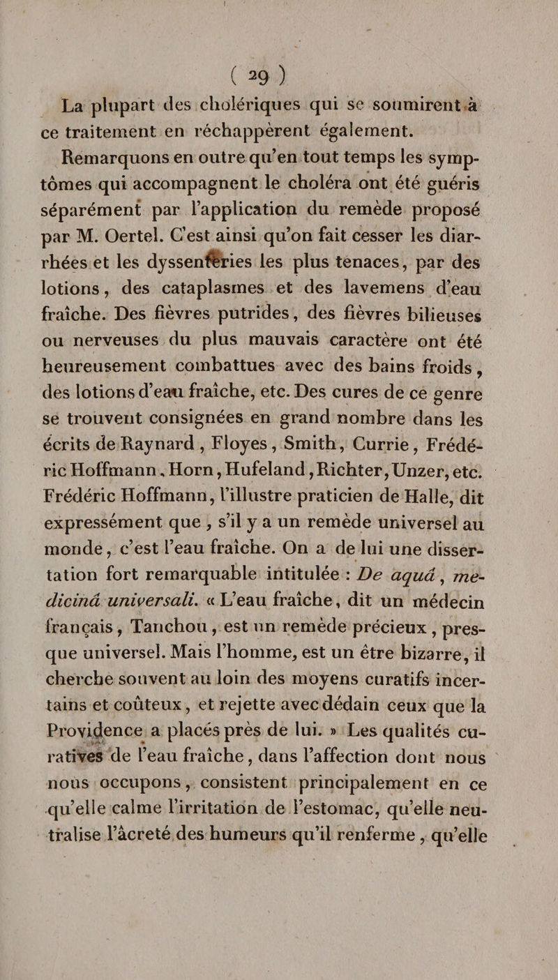 I ( 29 ) La plupart des cholériques qui se soumirent à ce traitement en réchappèrent également. Remarquons en outre qu’en tout temps les symp¬ tômes qui accompagnent le choléra ont été guéris séparément par l’application du remède proposé par M. Oertel. C’est ainsi qu’on fait cesser les diar¬ rhées et les dyssenftries les plus tenaces, par des lotions, des cataplasmes et des lavemens d’eau fraîche. Des fièvres putrides, des fièvres bilieuses ou nerveuses du plus mauvais caractère ont été heureusement combattues avec des bains froids, des lotions d’eau fraîche, etc. Des cures de ce genre se trouvent consignées en grand nombre dans les écrits de Raynard , Floyes, Smith, Currie , Frédé¬ ric Hoffmann. Horn, Hufeland, Richter, Unzer, etc. Frédéric Hoffmann, l’illustre praticien de Halle, dit expressément que , s’il y a un remède universel au monde, c’est l’eau fraîche. On a de lui une disser¬ tation fort remarquable intitulée : De aquâ, me- dicinâ universali. « L’eau fraîche, dit un médecin français, Tan chou, est un remède précieux , pres¬ que universel. Mais l’homme, est un être bizarre, il cherche souvent au loin des moyens curatifs incer¬ tains et coûteux, et rejette avec dédain ceux que la Providence a placés près de lui. » Les qualités cu¬ ratives de l’eau fraîche, dans l’affection dont nous nous occupons, consistent principalement en ce quelle calme l’irritation de l’estomac, quelle neu¬ tralise l’âcreté des humeurs qu’il renferme , qu’elle