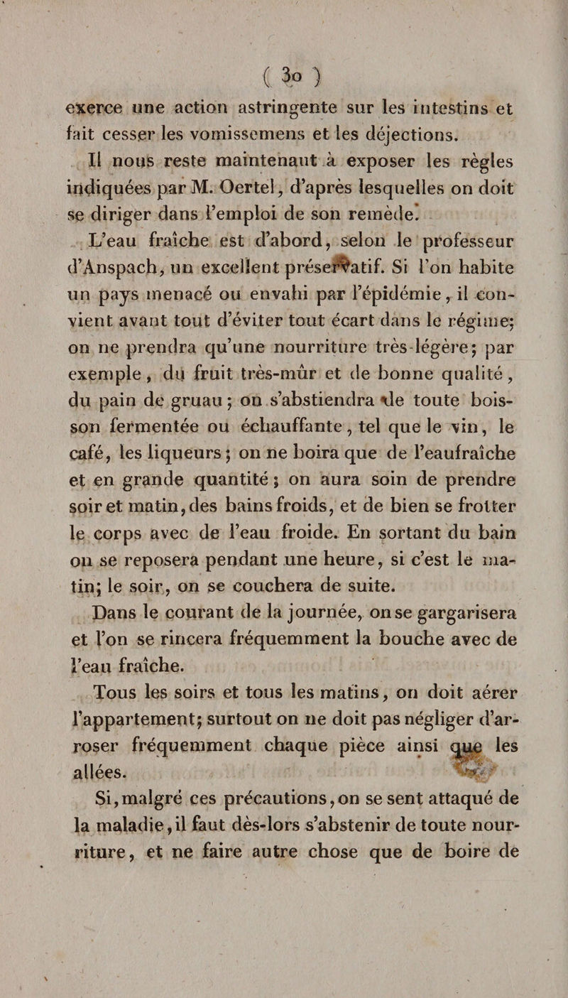 (. 3° ) exerce une action astringente sur les intestins et fait cesser les vomissemens et les déjections. Il nous reste maintenant à exposer les règles indiquées par M. Oerteî, d’après lesquelles on doit se diriger dans l’emploi de son remède. L’eau fraîche est d’abord, selon le professeur d’Ànspach, un excellent préservatif. Si l’on habite un pays menacé ou envahi par l’épidémie, il con¬ vient avant tout d’éviter tout écart dans le régime; on ne prendra qu’une nourriture très légère; par exemple, du fruit très-mûr et de bonne qualité, du pain de gruau ; on s’abstiendra \le toute bois¬ son fermentée ou échauffante, tel que le vin, le café, les liqueurs ; on ne boira que de l’eaufraîche et en grande quantité ; on aura soin de prendre soir et matin, des bains froids, et de bien se frotter le corps avec de l’eau froide. En sortant du bain on se reposera pendant une heure, si c’est le ma¬ tin; le soir, on se couchera de suite. Dans le courant de la journée, on se gargarisera et l’on se rincera fréquemment la bouche avec de l’eau fraîche. Tous les soirs et tous les matins, on doit aérer l’appartement; surtout on ne doit pas négliger d’ar- les allées. Si,malgré ces précautions,on se sent attaqué de la maladie,il faut dès-lors s’abstenir de toute nour¬ riture, et ne faire autre chose que de boire de roser fréquemment chaque pièce ainsi \