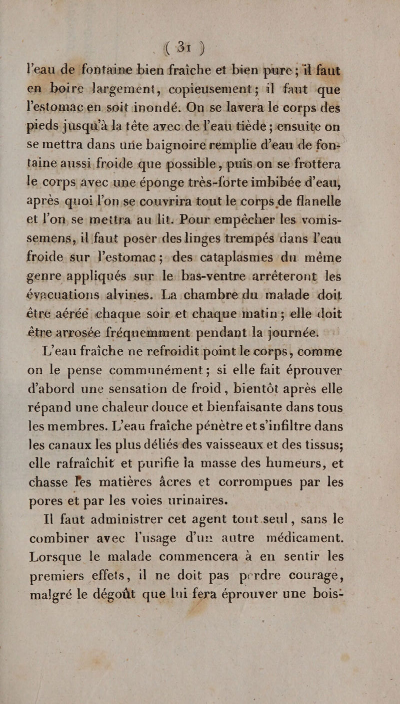 . ( ;3i ) l’eau de fontaine bien fraîche et bien pure ; il faut en boire largement, copieusement; il faut que l’estomac en soit inondé. On se lavera le corps des pieds jusqu’à la tête avec de l’eau tiède ; ensuite on se mettra dans une baignoire remplie d’eau de fon¬ taine aussi froide que possible, puis on se frottera le corps avec une éponge très-forte imbibée d’eau, après quoi l’on se couvrira tout le corps de flanelle et l’on se mettra au lit. Pour empêcher les vomis¬ sement, il faut poser des linges trempés dans l’eau froide sur l’estomac ; des cataplasmes du même genre appliqués sur le bas-ventre arrêteront les évacuations alvines. La chambre du malade doit être aérée chaque soir et chaque matin ; elle doit être arrosée fréquemment pendant la journée. L’eau fraîche ne refroidit point le corps, comme on le pense communément; si elle fait éprouver d’abord une sensation de froid, bientôt après elle répand une chaleur douce et bienfaisante dans tous les membres. L’eau fraîche pénètre et s’infiltre dans les canaux les plus déliés des vaisseaux et des tissus; elle rafraîchit et purifie la masse des humeurs, et chasse Tes matières âcres et corrompues par les pores et par les voies urinaires. Il faut administrer cet agent tout seul, sans le combiner avec l’usage d’un autre médicament. Lorsque le malade commencera à en sentir les premiers effets, il ne doit pas perdre courage, malgré le dégoût que lui fera éprouver une bois-