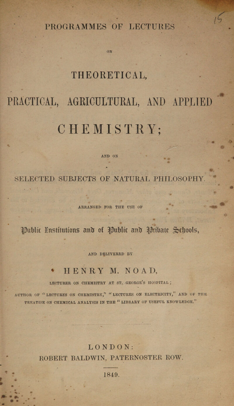 / '•> PROGRAMMES OF LECTURES ON THEORETICAL, * a PRACTICAL, AGRICULTURAL, AND APPLIED * CHEMISTRY; AND ON SELECTED SUBJECTS OF NATURAL PHILOSOPHY. * ARRANGED FOR TIIE USE OF m • * public Institutions anb of public anb ^nbate Spools, * o © * < AND DELIVERED BY * HENRY M. NOAD, LECTURER ON CHEMISTRY AT ST. GEORGE’S HOSPITAL ; AUTHOR OF ^LECTURES ON CHEMISTRY,” “LECTURES ON ELECTRICITY,” AND OF THE TREATISE ON CHEMICAL ANALYSIS IN THE “ LIBRARY OF USEFUL KNOWLEDGE.” LONDON: ROBERT BALDWIN, PATERNOSTER ROW. • #. • • 1849.