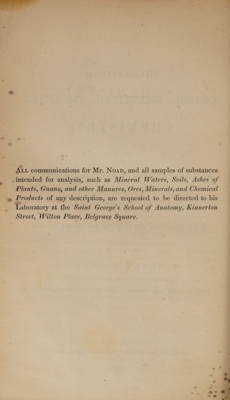 All communications for Mr. Noad, and all samples of substances intended for analysis, such as Mineral Waters, Soils, Ashes of Plants, Guano, and other Manures, Ores, Minerals, and Chemical Products of any description, are requested to be directed to his Laboratory at the Saint George's School of Anatomy, Kinnerton Street, Wilton Place, Belgrave Square.