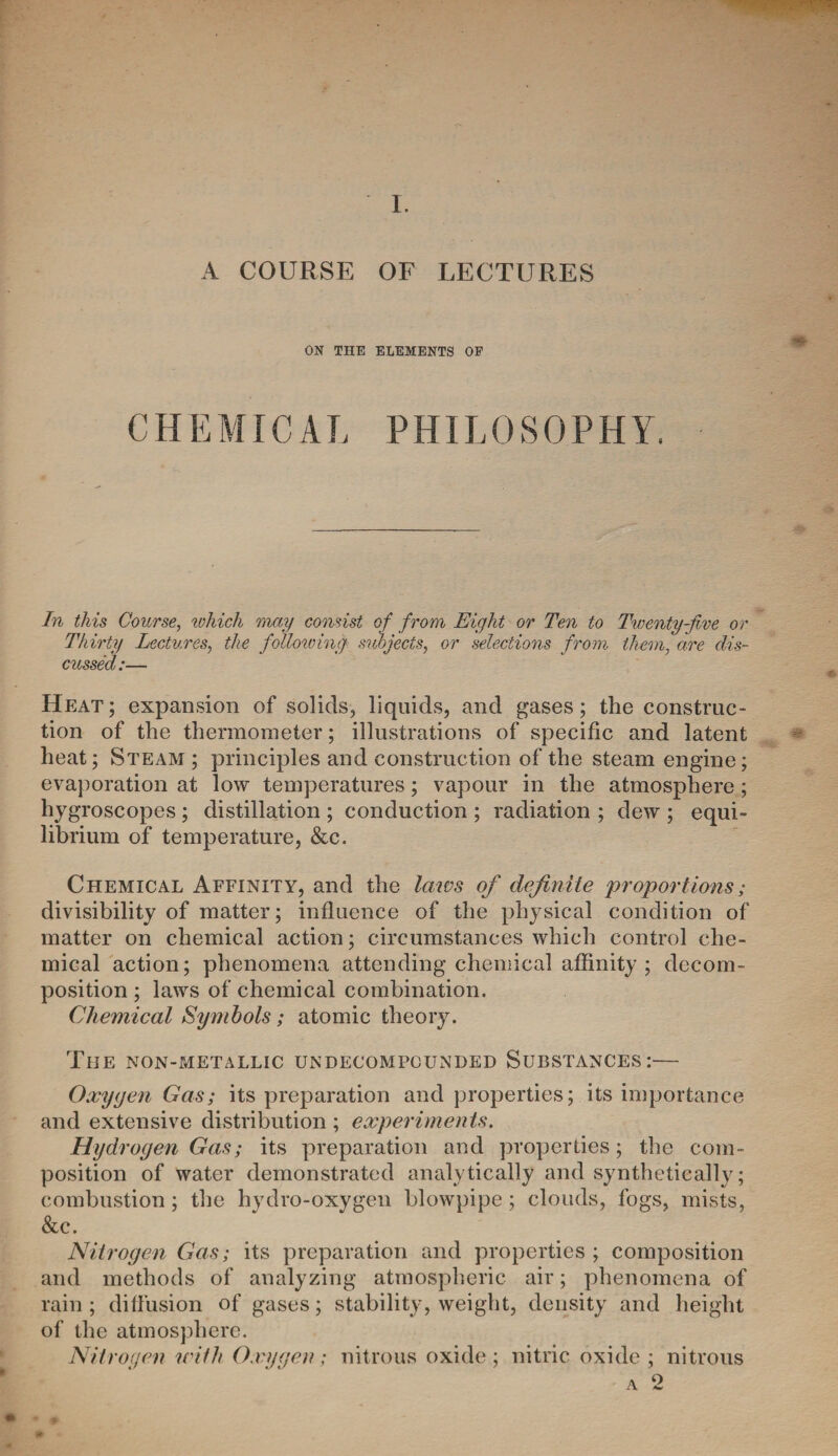 1. A COURSE OF LECTURES ON THE ELEMENTS OF CHEMICAL PHILOSOPHY. In this Course, ivhich may consist of from Eight or Ten to Twenty-jive or Thirty Lectures, the following subjects, or selections from them, are dis¬ cussed:— Heat; expansion of solids, liquids, and gases; the construc¬ tion of the thermometer; illustrations of specific and latent heat; Steam ; principles and construction of the steam engine; evaporation at low temperatures; vapour in the atmosphere ; hygroscopes ; distillation ; conduction ; radiation ; dew ; equi¬ librium of temperature, &c. Chemical Affinity, and the laws of definite proportions; divisibility of matter; influence of the physical condition of matter on chemical action; circumstances which control che¬ mical action; phenomena attending chemical affinity; decom¬ position ; laws of chemical combination. Chemical Symbols; atomic theory. The non-metallic undecompounded Substances:— Oxygen Gas; its preparation and properties; its importance and extensive distribution ; experiments. Hydrogen Gas; its preparation and properties; the com¬ position of water demonstrated analytically and synthetically; combustion ; the hydro-oxygen blowpipe; clouds, fogs, mists, &c. Nitrogen Gas; its preparation and properties ; composition and methods of analyzing atmospheric air; phenomena of rain ; diffusion of gases; stability, weight, density and height of the atmosphere. Nitrogen with Oxygen; nitrous oxide ; nitric oxide ; nitrous a 2