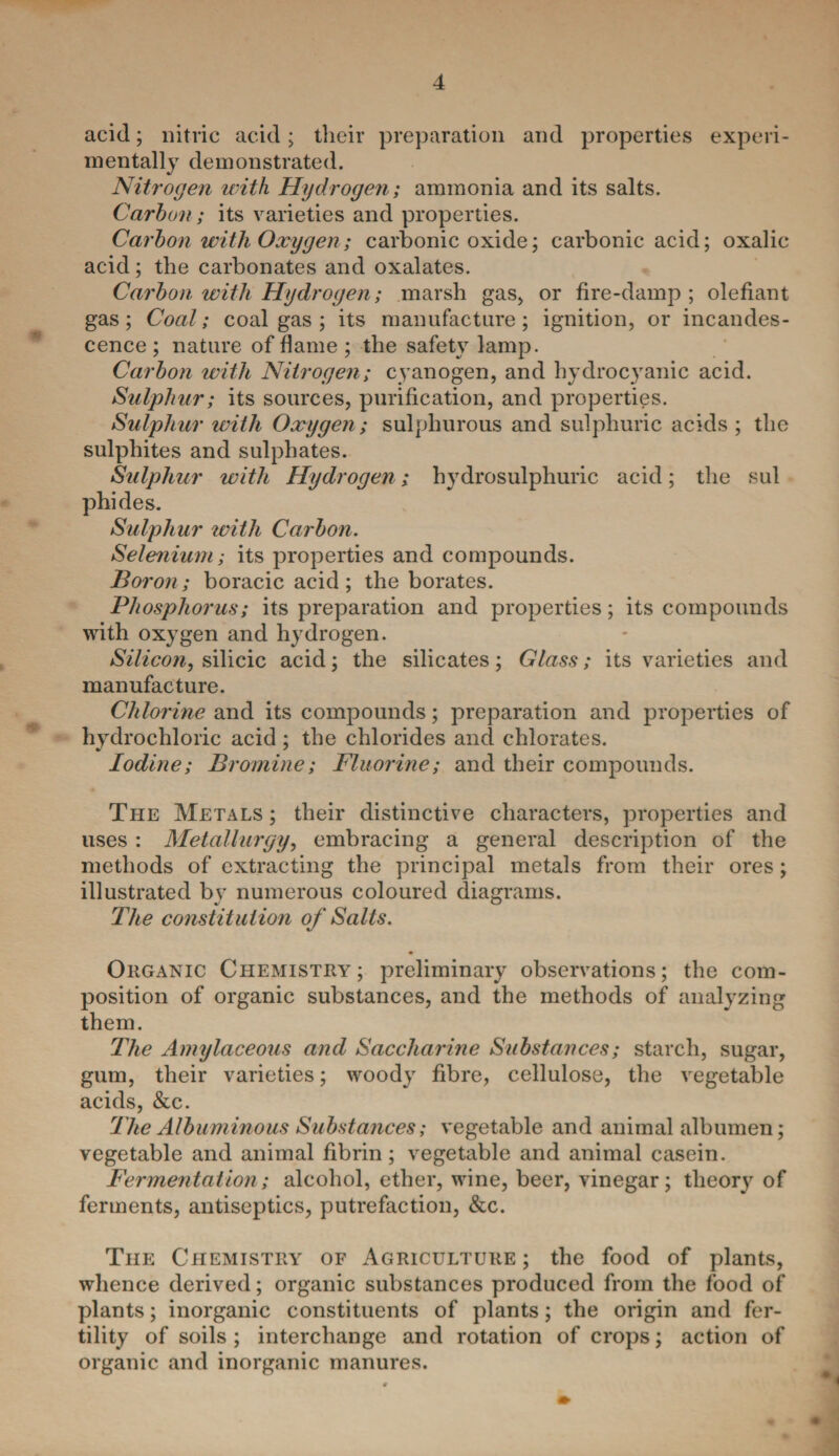 acid; nitric acid; their preparation and properties experi¬ mentally demonstrated. Nitrogen with Hydrogen; ammonia and its salts. Carbon; its varieties and properties. Carbon with Oxygen; carbonic oxide; carbonic acid; oxalic acid; the carbonates and oxalates. Carbon with Hydrogen; marsh gas, or fire-damp ; olefiant gas; Coal; coal gas ; its manufacture; ignition, or incandes¬ cence ; nature of flame ; the safety lamp. Carbon with Nitrogen; cyanogen, and hydrocyanic acid. Sulphur; its sources, purification, and properties. Sulphur with Oxygen; sulphurous and sulphuric acids ; the sulphites and sulphates. Sulphur with Hydrogen; hydrosulphuric acid; the sul phides. Sulphur with Carbon. Selenium ; its properties and compounds. Boron; boracic acid; the borates. Phosphorus; its preparation and properties; its compounds with oxygen and hydrogen. Silicon, silicic acid; the silicates ; Glass; its varieties and manufacture. Chlorine and its compounds; preparation and properties of hydrochloric acid ; the chlorides and chlorates. Iodine; Bromine; Fluorine; and their compounds. The Metals ; their distinctive characters, properties and uses : Metallurgy, embracing a general description of the methods of extracting the principal metals from their ores; illustrated by numerous coloured diagrams. The constitution of Salts. Organic Chemistry; preliminary observations; the com¬ position of organic substances, and the methods of analyzing them. The Amylaceous and Saccharine Substances; starch, sugar, gum, their varieties; woody fibre, cellulose, the vegetable acids, &c. The Albuminous Substances; vegetable and animal albumen; vegetable and animal fibrin; vegetable and animal casein. Fermentation; alcohol, ether, wine, beer, vinegar; theory of ferments, antiseptics, putrefaction, &c. The Chemistry of Agriculture; the food of plants, whence derived; organic substances produced from the food of plants; inorganic constituents of plants; the origin and fer¬ tility of soils ; interchange and rotation of crops; action of organic and inorganic manures.