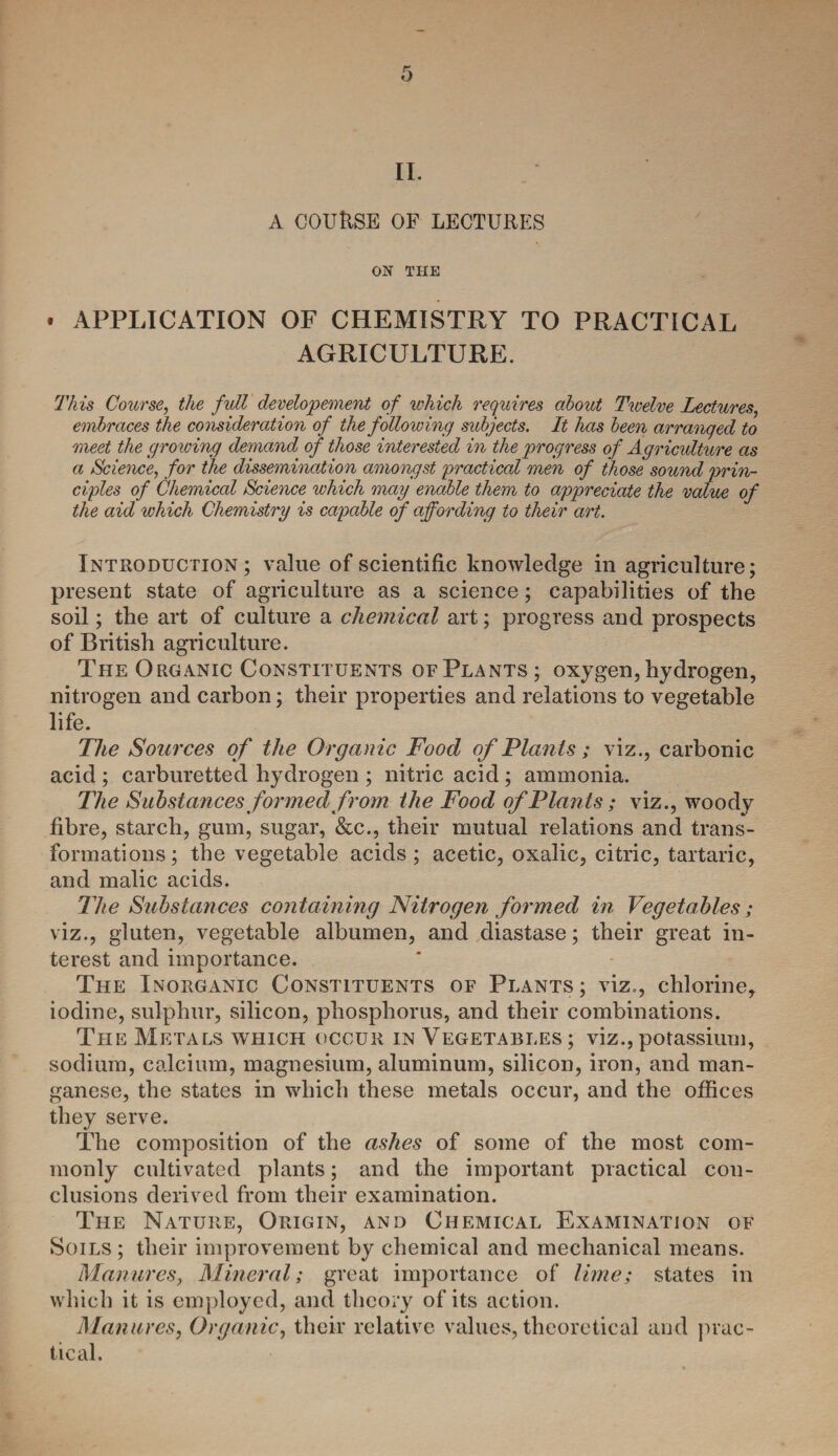 II. A COURSE OF LECTURES ON THE . APPLICATION OF CHEMISTRY TO PRACTICAL AGRICULTURE. This Course, the full developement of which requires about Twelve Lectures, embraces the consideration of the following subjects. It has been arranged to meet the gro wing demand of those interested in the progress of Agriculture as a Science, for the dissemination amongst practical men of those sound prin¬ ciples of Chemical Science which may enable them to appreciate the value of the aid which Chemistry is capable of affording to their art. Introduction; value of scientific knowledge in agriculture; present state of agriculture as a science; capabilities of the soil; the art of culture a chemical art; progress and prospects of British agriculture. The Organic Constituents of Plants; oxygen, hydrogen, nitrogen and carbon; their properties and relations to vegetable life. The Sources of the Organic Food of Plants; viz., carbonic acid ; carburetted hydrogen ; nitric acid ; ammonia. The Substances formed from the Food of Plants; viz., woody fibre, starch, gum, sugar, &c., their mutual relations and trans¬ formations ; the vegetable acids ; acetic, oxalic, citric, tartaric, and malic acids. The Substances containing Nitrogen formed in Vegetables; viz., gluten, vegetable albumen, and diastase; their great in¬ terest and importance. The Inorganic Constituents of Plants; viz., chlorine, iodine, sulphur, silicon, phosphorus, and their combinations. The Metals which occur in Vegetables ; viz., potassium, sodium, calcium, magnesium, aluminum, silicon, iron, and man¬ ganese, the states in which these metals occur, and the offices they serve. The composition of the ashes of some of the most com¬ monly cultivated plants; and the important practical con¬ clusions derived from their examination. The Nature, Origin, and Chemical Examination of Soils ; their improvement by chemical and mechanical means. Manures, Mineral; great importance of lime; states in which it is employed, and theory of its action. Manures, Organic, their relative values, theoretical and prac¬ tical.