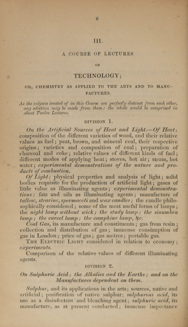 III. A COURSE OF LECTURES ON TECHNOLOGY; OK, CHEMISTRY AS APPLIED TO THE ARTS AND TO MANU¬ FACTURES. As the subjects treated of in this Course are perfectly distinct from each other, any selection may be made from them: the whole would be comprised in about Twelve Lectures. DIVISION 1. On the Artificial Sources of Heat and Light.—Of Heat; composition of the different varieties of wood, and their relative values as fuel; peat, brown, and mineral coal, their respective origins; varieties and composition of coal; preparation of charcoal and coke; relative values of different kinds of fuel; different modes of applying heat; stoves, hot air; steam, hot water; experimental demonstrations of the nature and pro¬ ducts of combustion. Of Light; physical properties and analysis of light; solid bodies requisite for the production of artificial light; gases of little value as illuminating agents; experimental demonstra¬ tions ; fats and oils as illuminating agents; manufacture of tallow, stearine, spermaceti and wax candles; the candle philo¬ sophically considered ; some of the most useful forms of lamps ; the night lamp without wick; the study lamp; the sinumbra lamp; the car cel lamp; the camphine lamp, fyc. Coal Gas, its manufacture and constituents; gas from resin ; collection and distribution of gas; immense consumption of gas in London ; price of gas ; gas metres; portable gas. The Electric Light considered in relation to economy; cxperimen ts. Comparison of the relative values of different illuminating agents. division ‘2. On Sulphuric Acid ; the Alkalies and the Earths; and on the Manufactures dependent on them. Sulphur, and its applications in the arts; sources, native and artificial; purification of native sulphur; sulphurous acid, its use as a disinfectant and bleaching agent; sulphuric acid, its manufacture, as at present conducted; immense impoitance