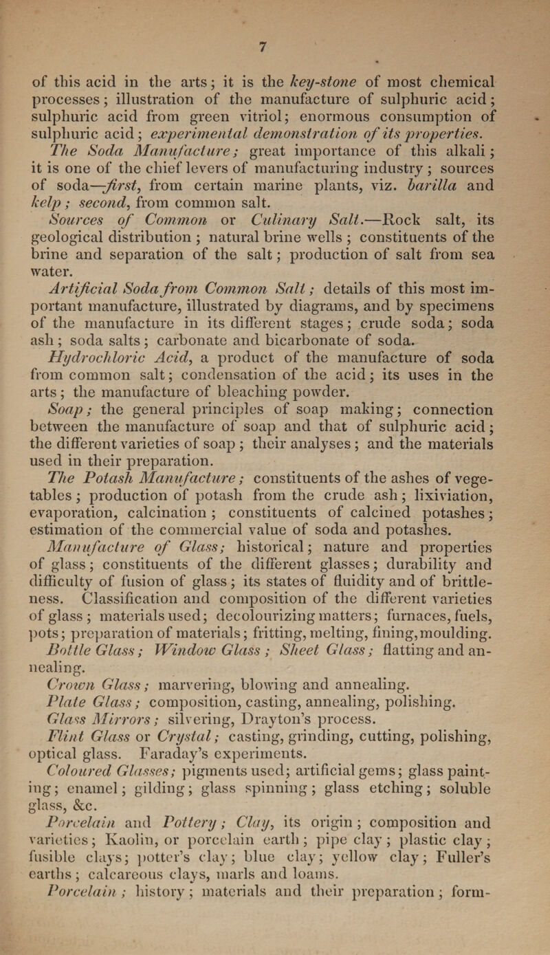 of this acid in the arts; it is the key-stone of most chemical processes; illustration of the manufacture of sulphuric acid; sulphuric acid from green vitriol; enormous consumption of sulphuric acid; experimental demonstration of its properties. The Soda Manufacture; great importance of this alkali; it is one of the chief levers of manufacturing industry ; sources of soda—-first, from certain marine plants, viz. barilla and kelp; second, from common salt. Sources of Common or Culinary Salt.—Rock salt, its geological distribution ; natural brine wells ; constituents of the brine and separation of the salt; production of salt from sea water. Artificial Soda from Common Salt; details of this most im¬ portant manufacture, illustrated by diagrams, and by specimens of the manufacture in its different stages; crude soda; soda ash ; soda salts ; carbonate and bicarbonate of soda. Hydrochloric Acid, a product of the manufacture of soda from common salt; condensation of the acid; its uses in the arts; the manufacture of bleaching powder. Soap; the general principles of soap making; connection between the manufacture of soap and that of sulphuric acid; the different varieties of soap ; their analyses ; and the materials used in their preparation. The Potash Manufacture; constituents of the ashes of vege¬ tables ; production of potash from the crude ash; lixiviation, evaporation, calcination ; constituents of calcined potashes; estimation of the commercial value of soda and potashes. Manufacture of Glass; historical; nature and properties of glass; constituents of the different glasses; durability and difficulty of fusion of glass ; its states of fluidity and of brittle¬ ness. Classification and composition of the different varieties of glass ; materials used; decolourizing matters; furnaces, fuels, pots; preparation of materials; fritting, melting, fining,moulding. Bottle Glass; Window Glass ; Sheet Glass; flatting and an¬ nealing. Crown Glass; marvering, blowing and annealing. Plate Glass; composition, casting, annealing, polishing. Glass Mirrors; silvering, Drayton’s process. Flint Glass or Crystal; casting, grinding, cutting, polishing, optical glass. Faraday’s experiments. Coloured Glasses; pigments used; artificial gems; glass paint¬ ing; enamel; gilding; glass spinning; glass etching; soluble glass, &c. Porcelain and Pottery; Clay, its origin ; composition and varieties; Kaolin, or porcelain earth; pipe clay; plastic clay; fusible clays; potter’s clay; blue clay; yellow clay; Fuller’s earths; calcareous clays, marls and loams. Porcelain ; history; materials and their preparation; form-
