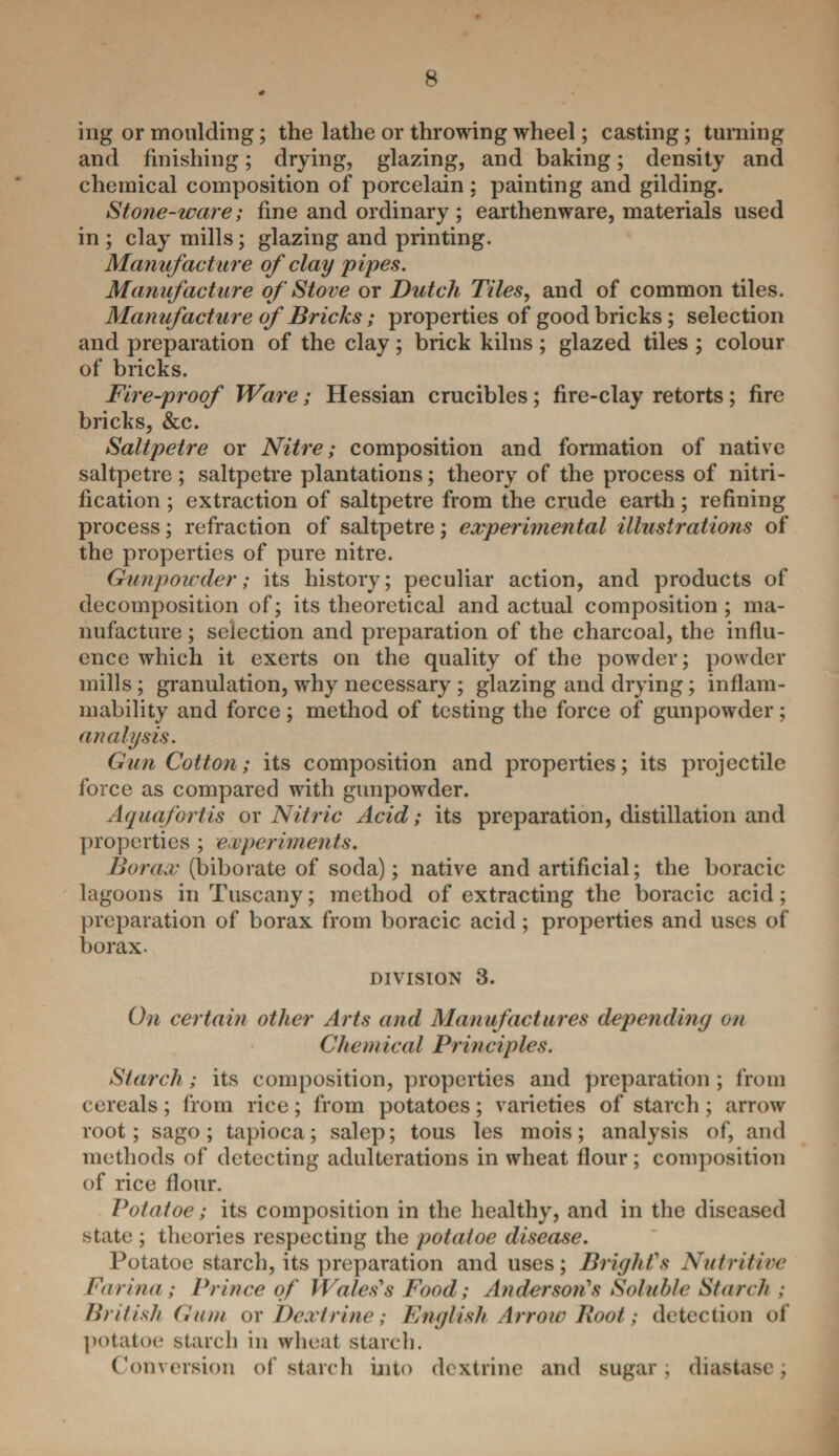 mg or moulding; the lathe or throwing wheel; casting; turning and finishing; drying, glazing, and baking; density and chemical composition of porcelain: painting and gilding. Stone-ware; fine and ordinary ; earthenware, materials used in ; clay mills; glazing and printing. Manufacture of clay pipes. Manufacture of Stove or Dutch Tiles, and of common tiles. Manufacture of Bricks; properties of good bricks; selection and preparation of the clay; brick kilns ; glazed tiles ; colour of bricks. Fire-proof Ware; Hessian crucibles ; fire-clay retorts ; fire bricks, &c. Saltpetre or Nitre; composition and formation of native saltpetre; saltpetre plantations; theory of the process of nitri¬ fication ; extraction of saltpetre from the crude earth; refining process; refraction of saltpetre; experimental illustrations of the properties of pure nitre. Gunpowder; its history; peculiar action, and products of decomposition of; its theoretical and actual composition ; ma¬ nufacture ; selection and preparation of the charcoal, the influ¬ ence which it exerts on the quality of the powder; powder mills; granulation, why necessary; glazing and drying; inflam¬ mability and force; method of testing the force of gunpowder; analysis. GunCotton; its composition and properties; its projectile force as compared with gunpowder. Aquafortis or Nitric Acid; its preparation, distillation and properties ; experiments. Borax (biborate of soda); native and artificial; the boracic lagoons in Tuscany; method of extracting the boracic acid; preparation of borax from boracic acid; properties and uses of borax. division 3. On certain other Arts and Manufactures depending on Chemical Principles. Starch; its composition, properties and preparation; from cereals; from rice; from potatoes; varieties of starch ; arrow root; sago; tapioca; salep; tous les mois; analysis of, and methods of detecting adulterations in wheat flour ; composition of rice flour. Potatoe; its composition in the healthy, and in the diseased state ; theories respecting the potatoe disease. Potatoe starch, its preparation and uses; Bright's Nutritive Farina; Prince of Wales's Food; Anderson's Soluble Starch ; British Gum or Dextrine; English Arrow Root; detection of potatoe starch in wheat starch. Conversion of starch into dextrine and sugar; diastase;