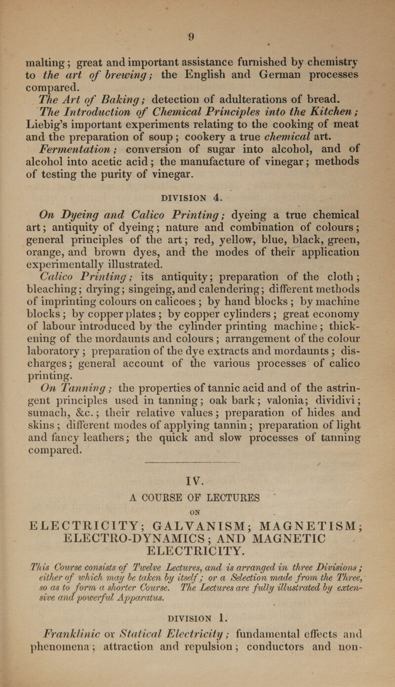 malting ; great and important assistance furnished by chemistry to the art of brewing; the English and German processes compared. The Art of Baking; detection of adulterations of bread. The Introduction of Chemical Principles into the Kitchen ; Liebig’s important experiments relating to the cooking of meat and the preparation of soup; cookery a true chemical art. Fermentation; conversion of sugar into alcohol, and of alcohol into acetic acid; the manufacture of vinegar; methods of testing the purity of vinegar. division 4. On Dyeing and Calico Printing; dyeing a true chemical art; antiquity of dyeing; nature and combination of colours; general principles of the art; red, yellow, blue, black, green, orange, and brown dyes, and the modes of their application experimentally illustrated. Calico Printing; its antiquity; preparation of the cloth; bleaching; drying; singeing, and calendering; different methods of imprinting colours on calicoes ; by hand blocks ; by machine blocks; by copperplates ; by copper cylinders ; great economy of labour introduced by the cylinder printing machine ; thick¬ ening of the mordaunts and colours; arrangement of the colour laboratory; preparation of the dye extracts and mordaunts ; dis¬ charges ; general account of the various processes of calico printing. On Tanning ; the properties of tannic acid and of the astrin¬ gent principles used in tanning; oak bark; valonia; dividivi; sumach, &c.; their relative values; preparation of hides and skins ; different modes of applying tannin; preparation of light and fancy leathers; the quick and slow processes of tanning- compared. IV. A COURSE OF LECTURES ' ON ELECTRICITY; GALVANISM; MAGNETISM; ELECTRO-DYNAMICS ; AND MAGNETIC ELECTRICITY. This Course consists of Twelve Lectures, and is arranged in three Divisions ; either of which may be taken by itself; or a Selection made from the Three, so as to form a shorter Course. The Lectures are fully illustrated by exten¬ sive and powerful Apparatus. DIVISION 1. Franklinic or Statical Electricity; fundamental effects and phenomena; attraction and repulsion; conductors and non-