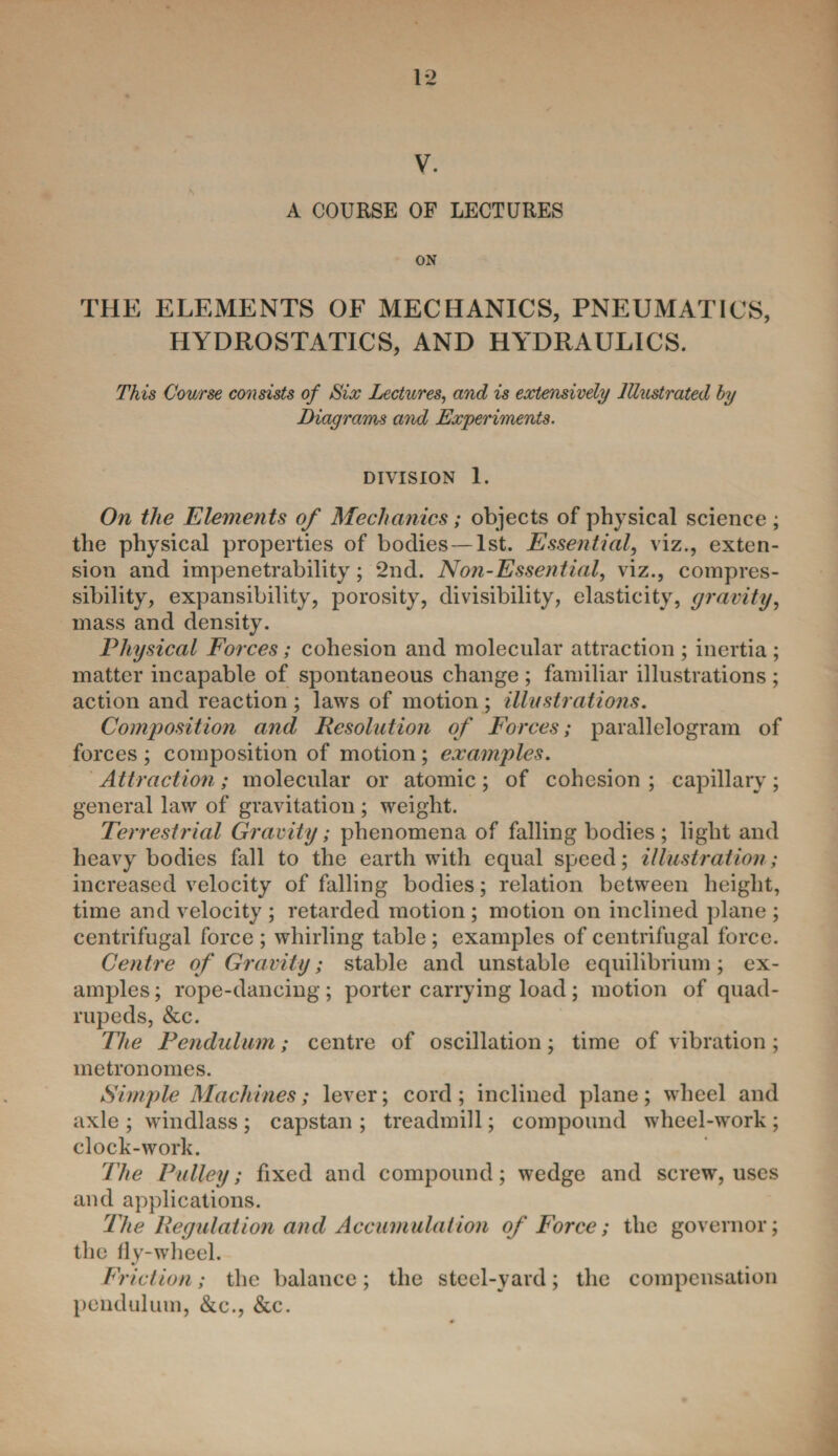 V. A COURSE OF LECTURES ON THE ELEMENTS OF MECHANICS, PNEUMATICS, HYDROSTATICS, AND HYDRAULICS. This Course consists of Six Lectures, and is extensively Illustrated by Diagrams and Experiments. DIVISION 1. On the Elements of Mechanics; objects of physical science ; the physical properties of bodies — 1st. Essential, viz., exten¬ sion and impenetrability; 2nd. Non-Essential, viz., compres¬ sibility, expansibility, porosity, divisibility, elasticity, gravity, mass and density. Physical Forces; cohesion and molecular attraction ; inertia ; matter incapable of spontaneous change ; familiar illustrations ; action and reaction ; laws of motion ; illustrations. Composition and Resolution of Forces; parallelogram of forces ; composition of motion ; examples. Attraction; molecular or atomic; of cohesion ; capillary; general law of gravitation ; weight. Terrestrial Gravity; phenomena of falling bodies; light and heavy bodies fall to the earth with equal speed; illustration; increased velocity of falling bodies; relation between height, time and velocity ; retarded motion ; motion on inclined plane ; centrifugal force ; whirling table ; examples of centrifugal force. Centre of Gravity; stable and unstable equilibrium; ex¬ amples ; rope-dancing; porter carrying load; motion of quad¬ rupeds, &c. The Pendulum; centre of oscillation; time of vibration ; metronomes. Simple Machines; lever; cord ; inclined plane; wheel and axle ; windlass ; capstan ; treadmill; compound wheel-work ; clock-work. The Pulley; fixed and compound; wedge and screw, uses and applications. The Regulation and Accumulation of Force; the governor; the fly-wheel. Friction; the balance; the steel-yard; the compensation pendulum, &c., &c.