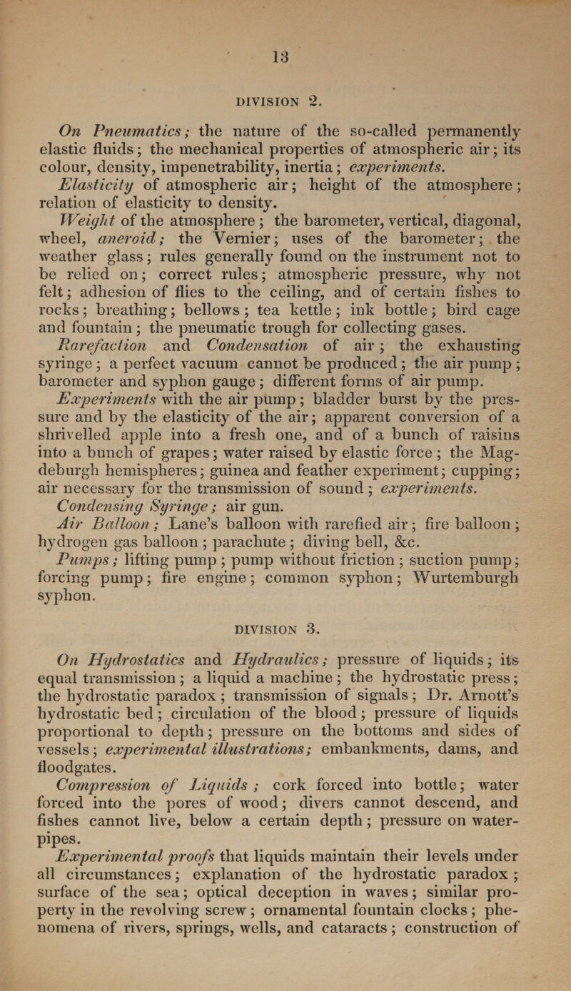 DIVISION 2. On Pneumatics; the nature of the so-called permanently elastic fluids; the mechanical properties of atmospheric air; its colour, density, impenetrability, inertia; experiments. Elasticity of atmospheric air; height of the atmosphere; relation of elasticity to density. Weight of the atmosphere ; the barometer, vertical, diagonal, wheel, aneroid; the Vernier; uses of the barometer; the weather glass; rules generally found on the instrument not to be relied on; correct rules; atmospheric pressure, why not felt; adhesion of flies to the ceiling, and of certain fishes to rocks; breathing; bellows ; tea kettle; ink bottle; bird cage and fountain; the pneumatic trough for collecting gases. Rarefaction and Condensation of air ; the exhausting syringe ; a perfect vacuum cannot be produced ; the air pump ; barometer and syphon gauge; different forms of air pump. Experiments with the air pump; bladder burst by the pres¬ sure and by the elasticity of the air; apparent conversion of a shrivelled apple into a fresh one, and of a bunch of raisins into a bunch of grapes; water raised by elastic force ; the Mag- deburgh hemispheres; guinea and feather experiment; cupping; air necessary for the transmission of sound; experiments. Condensing Syringe; air gun. Air Balloon ; Lane’s balloon with rarefied air; fire balloon ; hydrogen gas balloon ; parachute ; diving bell, &c. Pumps; lifting pump ; pump without friction ; suction pump; forcing pump; fire engine; common syphon; Wurtemburgh syphon. division 3. On Hydrostatics and Hydraulics; pressure of liquids; its equal transmission ; a liquid a machine ; the hydrostatic press; the hydrostatic paradox; transmission of signals; Dr. Arnott’s hydrostatic bed; circulation of the blood; pressure of liquids proportional to depth; pressure on the bottoms and sides of vessels; experimental illustrations; embankments, dams, and floodgates. Compression of Liquids ; cork forced into bottle; water forced into the pores of wood; divers cannot descend, and fishes cannot live, below a certain depth; pressure on water- pipes. Experimental proofs that liquids maintain their levels under all circumstances; explanation of the hydrostatic paradox ; surface of the sea; optical deception in waves; similar pro¬ perty in the revolving screw; ornamental fountain clocks; phe¬ nomena of rivers, springs, wells, and cataracts; construction of