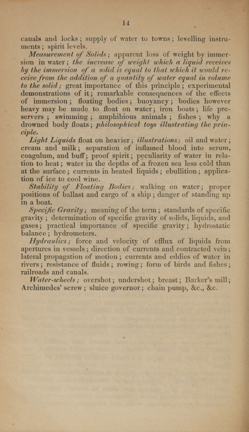 canals and locks; supply of water to towns; levelling instru¬ ments ; spirit levels. Measurement of Solid*; apparent loss of weight by immer¬ sion in water; the increase of weight which a liquid receives hg the immersion of a solid is equal to that which it would re¬ ceive from the addition of a quantity of water equal in volume to the solid; great importance of this principle; experimental demonstrations of it; remarkable consequences of the effects of immersion ; floating bodies; buoyancy; bodies however heavy may be made to float on water; iron boats; life pre¬ servers ; swimming ; amphibious animals ; fishes ; why a drowned body floats; philosophical toys illustrating the prin¬ ciple. Light Liquids float on heavier; illustrations; oil and water; cream and milk; separation of inflamed blood into serum, coagulum, and buff; proof spirit; peculiarity of water in rela¬ tion to heat; water in the depths of .a frozen sea less cold than at the surface ; currents in heated liquids ; ebullition ; applica¬ tion of ice to cool wine. Stability of Floating Bodies; walking on water; proper positions of ballast and cargo of a ship; danger of standing up in a boat. Specific Gravity; meaning of the term ; standards of specific gravity ; determination of specific gravity of solids, liquids, and gases; practical importance of specific gravity; hydrostatic balance; hydrometers. Hydraulics; force and velocity of efflux of liquids from apertures in vessels; direction of currents and contracted vein; lateral propagation of motion; currents and eddies of water in rivers; resistance of fluids; rowing; form of birds and fishes; railroads and canals. Water-wheels; overshot; undershot; breast; Barker’s mill; Archimedes’ screw; sluice governor; chain pump, &c., &c.