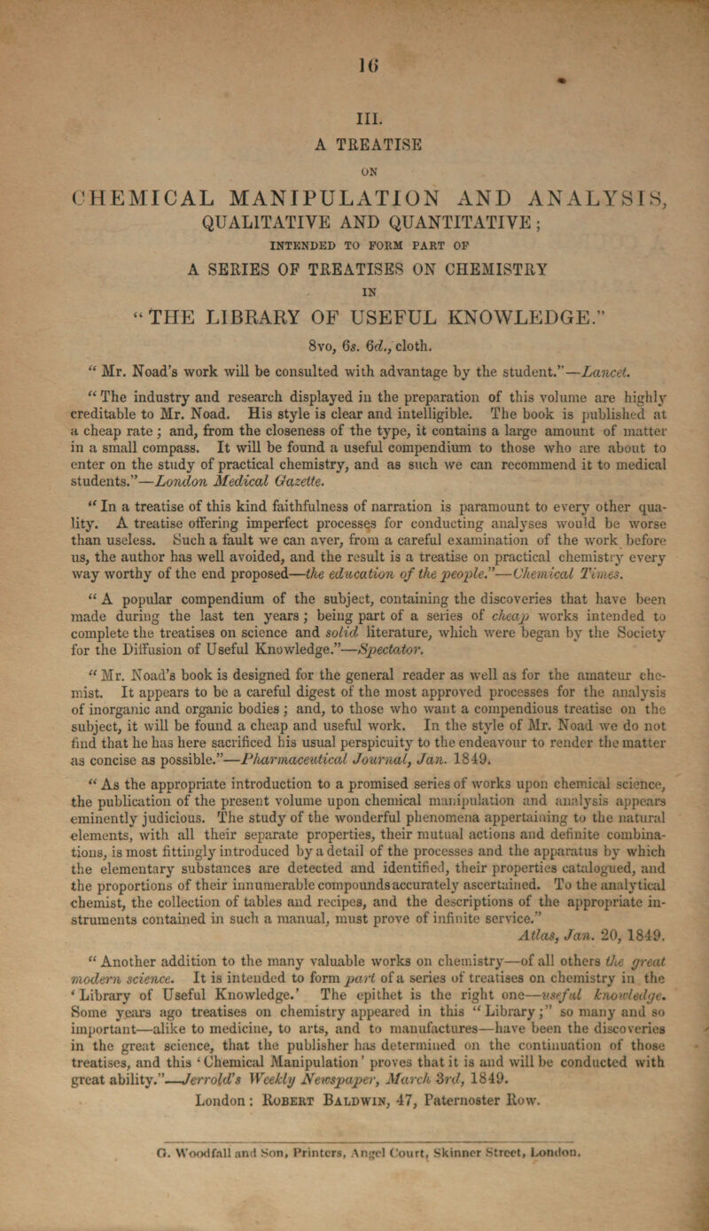 U) III. A TREATISE ON CHEMICAL MANIPULATION AND ANALYSIS, QUALITATIVE AND QUANTITATIVE ; INTENDED TO FORM PART OF A SERIES OF TREATISES ON CHEMISTRY IN “THE LIBRARY OF USEFUL KNOWLEDGE.” 8vo, 6s. 3d.,cloth. “ Mr. Noad’s work will be consulted with advantage by the student.”—Lancet. “ The industry and research displayed in the preparation of this volume are highly creditable to Mr. Noad. His style is clear and intelligible. The book is published at a cheap rate; and, from the closeness of the type, it contains a large amount of matter in a small compass. It will be found a useful compendium to those who are about to enter on the study of practical chemistry, and as such we can recommend it to medical students.”—London Medical Gazette. “ In a treatise of this kind faithfulness of narration is paramount to every other qua¬ lity. A treatise offering imperfect processes for conducting analyses would be worse than useless. Such a fault we can aver, from a careful examination of the work before us, the author has well avoided, and the result is a treatise on practical chemistry every way worthy of the end proposed—the education of the people.”—Chemical Times. “ A popular compendium of the subject, containing the discoveries that have been made during the last ten years ; being part of a series of cheap works intended to complete the treatises on science and solid literature, which were began by the Society for the Diffusion of Useful Knowledge.”—Spectator. “Mr. Noad’s book is designed for the general reader as well as for the amateur che¬ mist. It appears to be a careful digest of the most approved processes for the analysis of inorganic and organic bodies ; and, to those who want a compendious treatise on the subject, it will be found a cheap and useful work. In the style of Mr. Noad we do not find that he has here sacrificed his usual perspicuity to the endeavour to render the matter as concise as possible.”—Pharmaceutical Journal, Jan. 1849. “ As the appropriate introduction to a promised series of works upon chemical science, the publication of the present volume upon chemical manipulation and analysis appears eminently judicious. The study of the wonderful phenomena appertaining to the natural elements, with all their separate properties, their mutual actions and definite combina¬ tions, is most fittingly introduced by a detail of the processes and the apparatus by which the elementary substances are detected and identified, their properties catalogued, and the proportions of their innumerable compounds accurately ascertained. To the analytical chemist, the collection of tables and recipes, and the descriptions of the appropriate in¬ struments contained in such a manual, must prove of infinite service.” Atlas, Jan. 20, 1849. “ Another addition to the many valuable works on chemistry—of all others the great modern science. It is intended to form part of a series of treatises on chemistry in the ‘Library of Useful Knowledge.’ The epithet is the right one—useful knowledge. Some years ago treatises on chemistry appeared in this “Library;” so many and so important—alike to medicine, to arts, and to manufactures—have been the discoveries in the great science, that the publisher has determined on the continuation of those treatises, and this ‘Chemical Manipulation’ proves that it is and will be conducted with great ability.”—Jerrold's Weekly Newspaper, March 3rd, 1849. London: Robert Baldwin, 47, Paternoster Row. O. Wood fall and .Son, Printers, Angel Court, Skinner Street, London,
