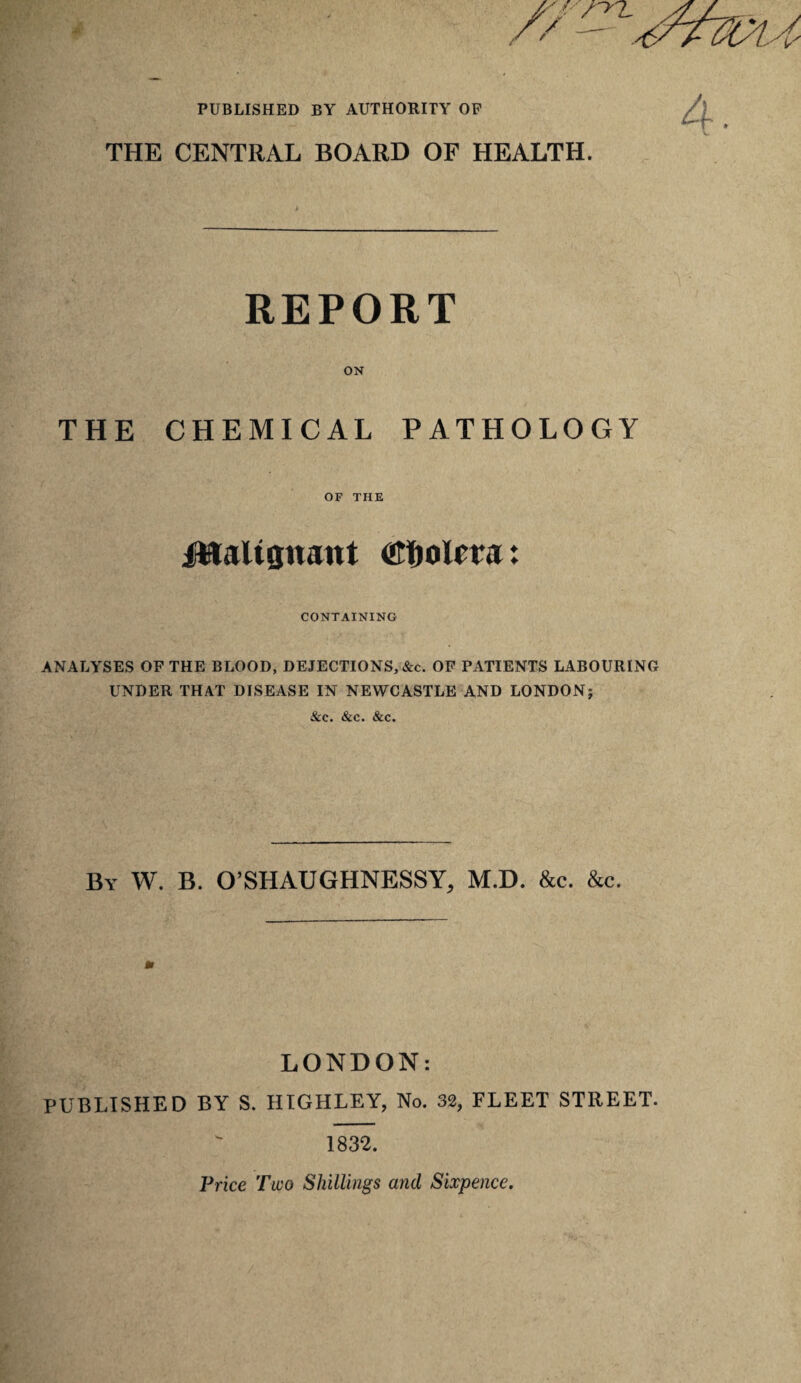 PUBLISHED BY AUTHORITY OP //-yZ. THE CENTRAL BOARD OF HEALTH. REPORT ON THE CHEMICAL PATHOLOGY OF THE iClalignant ON&olm: CONTAINING ANALYSES OF THE BLOOD, DEJECTIONS, &c. OF PATIENTS LABOURING UNDER THAT DISEASE IN NEWCASTLE AND LONDON; &c. &c. &c. By W. B. O’SHAUGHNESSY, M.D. &c. &c. LONDON: PUBLISHED BY S. HTGHLEY, No. 32, FLEET STREET. 1832. Vrice Two Shillings and Sixpence.