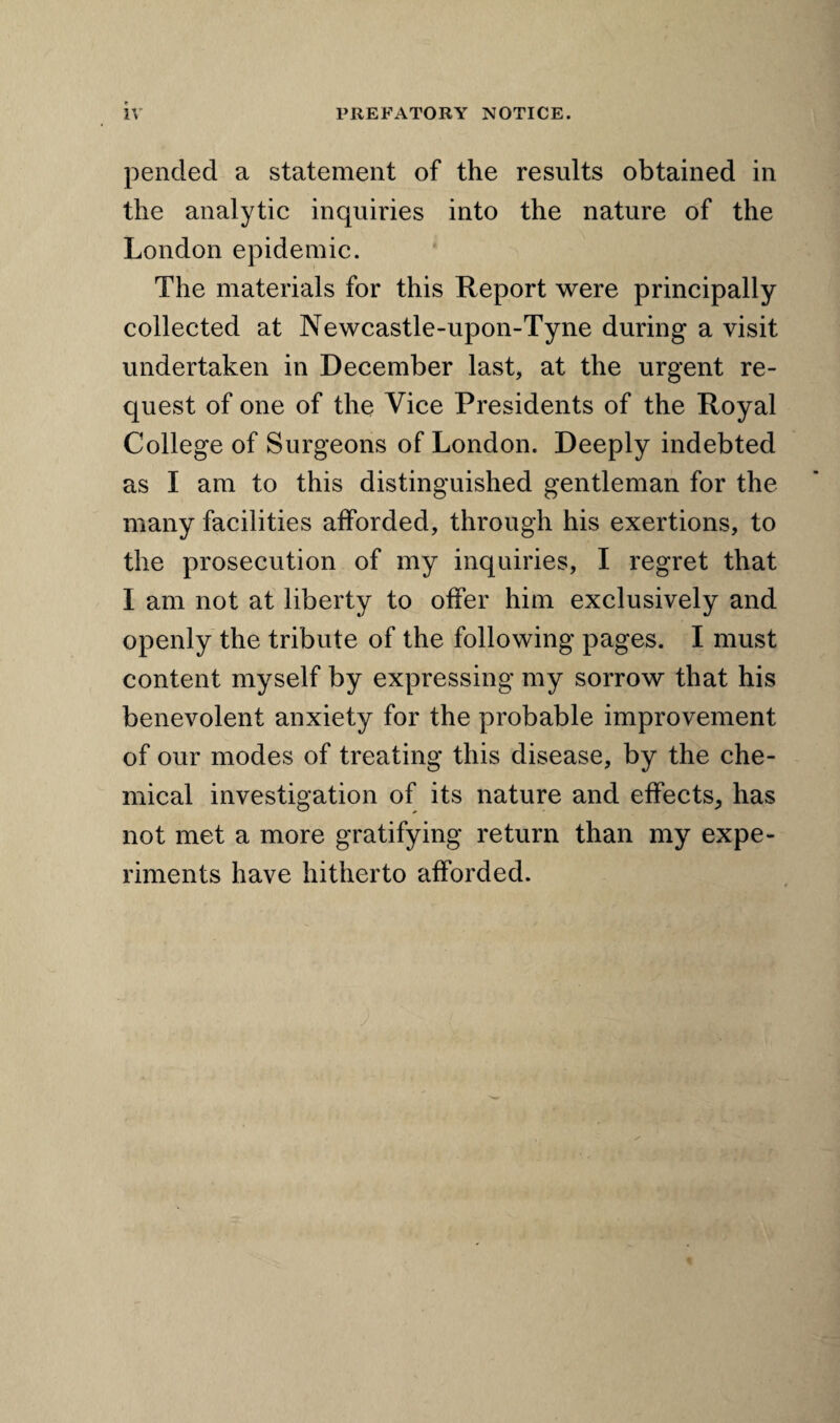 pended a statement of the results obtained in the analytic inquiries into the nature of the London epidemic. The materials for this Report were principally collected at Newcastle-upon-Tyne during a visit undertaken in December last, at the urgent re¬ quest of one of the Vice Presidents of the Royal College of Surgeons of London. Deeply indebted as I am to this distinguished gentleman for the many facilities afforded, through his exertions, to the prosecution of my inquiries, I regret that I am not at liberty to offer him exclusively and openly the tribute of the following pages. I must content myself by expressing my sorrow that his benevolent anxiety for the probable improvement of our modes of treating this disease, by the che¬ mical investigation of its nature and effects, has not met a more gratifying return than my expe¬ riments have hitherto afforded.