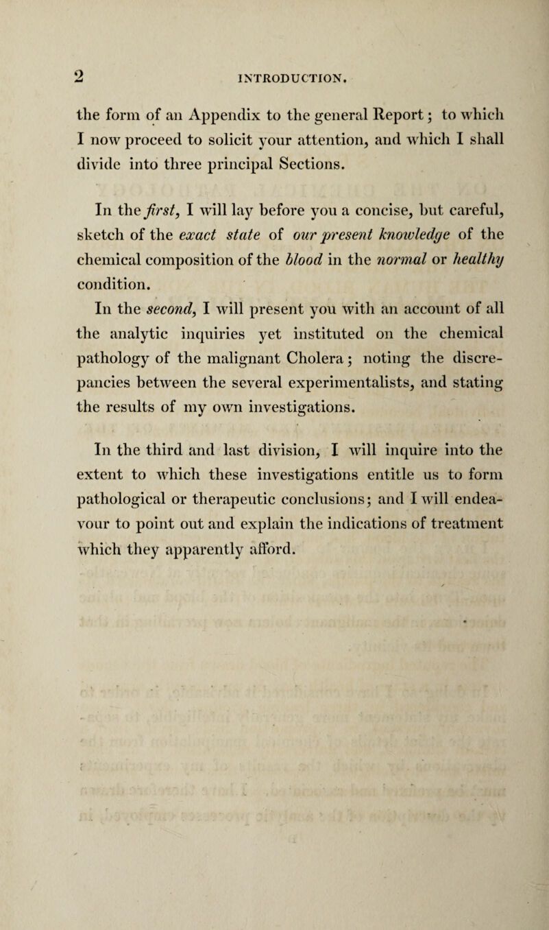 o INTRODUCTION. the form of an Appendix to the general Report; to which I now proceed to solicit your attention^ and which I shall divide into three principal Sections. In XhQ first, I wdll lay before you a concise, hut careful, sketch of the exact state of our present knoioledge of the chemical composition of the blood in the normal or healthy condition. In the second, I will present you with an account of all the analytic inquiries yet instituted on the chemical pathology of the malignant Cholera; noting the discre¬ pancies between the several experimentalists, and stating the results of my own investigations. In the third and last division, I will inquire into the extent to which these investigations entitle us to form pathological or therapeutic conclusions; and I will endea¬ vour to point out and explain the indications of treatment which they apparently afford.