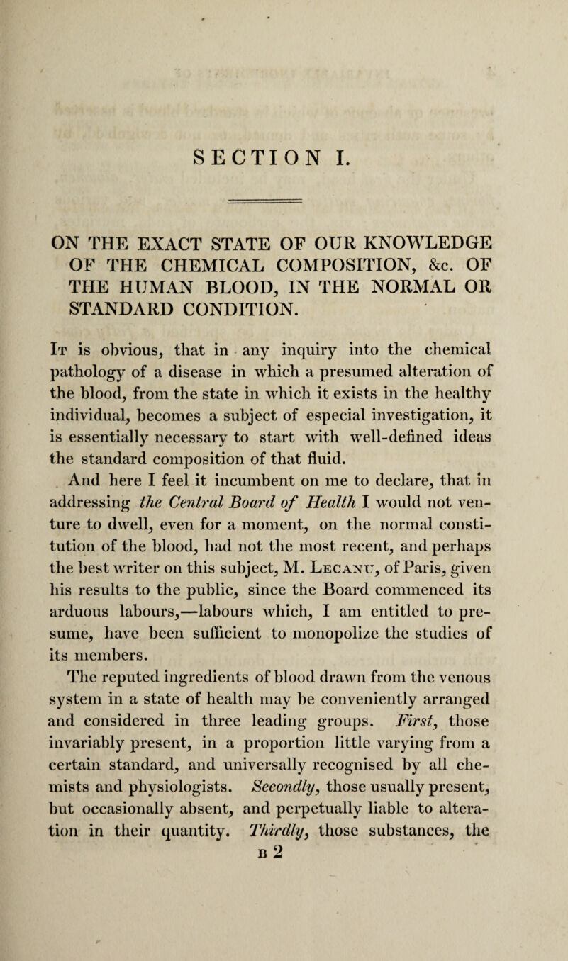 SECTION L ON THE EXACT STATE OF OUR KNOWLEDGE OF THE CHEMICAL COMPOSITION, &c. OF THE HUMAN BLOOD, IN THE NORMAL OR STANDARD CONDITION. It is obvious, that in - any inquiry into the chemical pathology of a disease in which a presumed alteration of the blood, from the state in which it exists in the healthy individual, becomes a subject of especial investigation, it is essentially necessary to start with well-defined ideas the standard composition of that fluid. And here I feel it incumbent on me to declare, that in addressing the Central Board of Health I would not ven¬ ture to dwell, even for a moment, on the normal consti¬ tution of the blood, had not the most recent, and perhaps the best waiter on this subject, M. Lecanu, of Paris, given his results to the public, since the Board commenced its arduous labours,—labours which, I am entitled to pre¬ sume, have been suflicient to monopolize the studies of its members. The reputed ingredients of blood drawn from the venous system in a state of health may be conveniently arranged and considered in three leading groups. First, those invariably present, in a proportion little varying from a certain standard, and universally recognised by all che¬ mists and physiologists. Secondly, those usually present, but occasionally absent, and perpetually liable to altera¬ tion in their quantity. Thirdly, those substances, the B 2