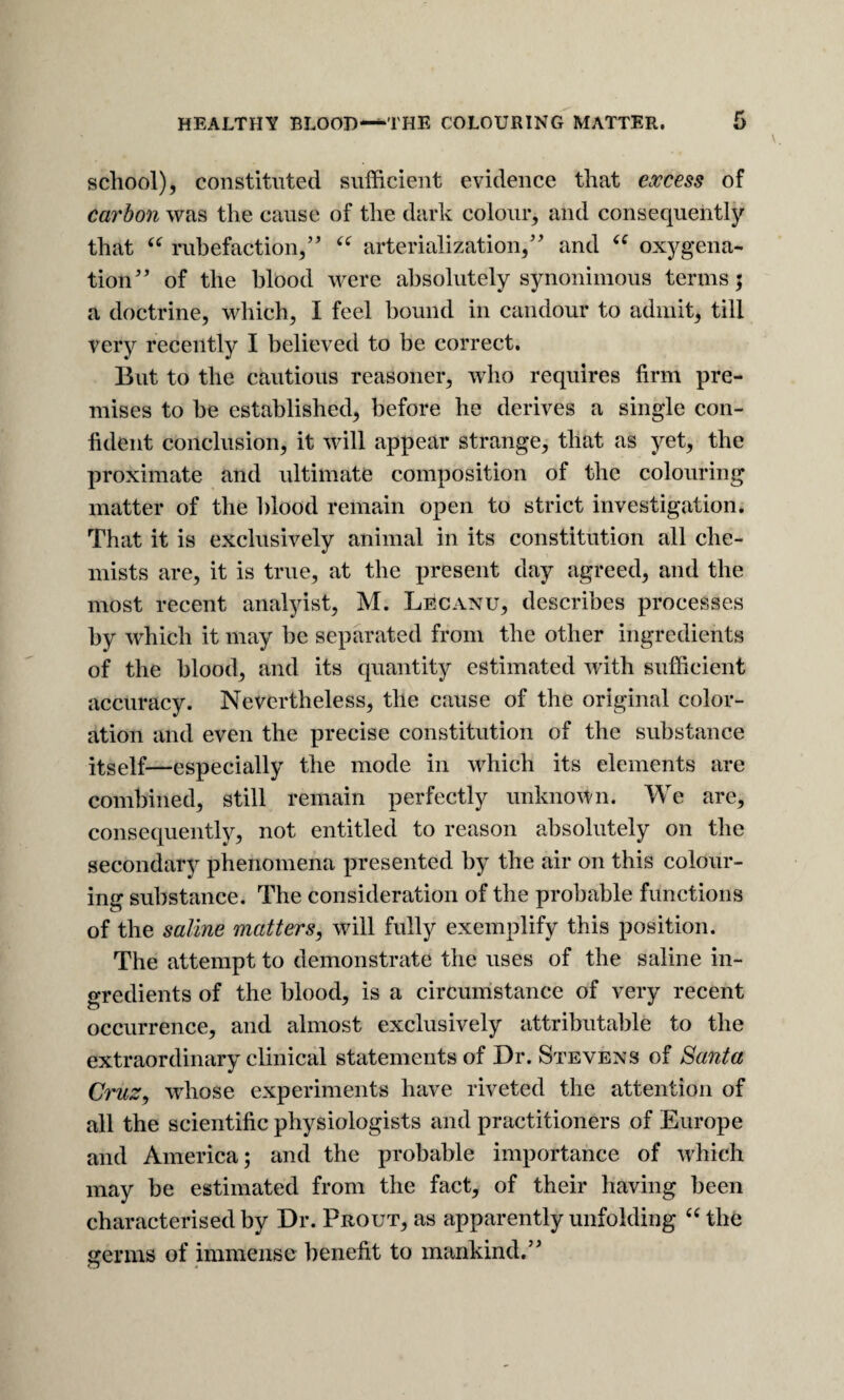HEALTHY BLOOD—THE COLOURING MATTER. school), constituted sufficient evidence that excess of carbon was the cause of the dark colour, and consequently that rubefaction,” arterialization,' and oxygena¬ tion'' of the blood were absolutely synoniinous terms; a doctrine, which, I feel bound in candour to admit, till very recently I believed to be correct. But to the cautious reasoner, who requires firm pre¬ mises to he established, before he derives a single con¬ fident conclusion, it will appear strange, that as yet, the proximate and ultimate composition of the colouring matter of the blood remain open to strict investigation. That it is exclusively animal in its constitution all che¬ mists are, it is true, at the present day agreed, and the most recent analyist, M. Lecanu, describes processes by which it may be separated from the other ingredients of the blood, and its quantity estimated with sufficient accuracy. Nevertheless, the cause of the original color¬ ation and even the precise constitution of the substance itself—especially the mode in which its elements are combined, still remain perfectly unknown. We are, consequently, not entitled to reason absolutely on the secondary phenomena presented by the air on this colour¬ ing substance. The consideration of the probable functions of the saline matters, will fully exemplify this position. The attempt to demonstrate the uses of the saline in¬ gredients of the blood, is a circumstance of very recent occurrence, and almost exclusively attributable to the extraordinary clinical statements of Dr. Stevens of Santa Cruz, whose experiments have riveted the attention of all the scientific physiologists and practitioners of Europe and America; and the probable importance of which may be estimated from the fact, of their having been characterised by Dr. Prout, as apparently unfolding ‘Hhe germs of immense benefit to mankind.