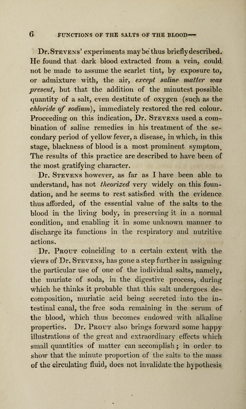 Dr. Stevens’ experiments maybe thus briefly described. He found that dark blood extracted from a vein^ could not be made to assume the scarlet tint^ by exposure to, or admixture with, the air, except saline- matter ivas present, but that the addition of the minutest possible quantity of a salt, even destitute of oxygen (such as the chloride of sodium), immediately restored the red colour. Proceeding on this indication. Dr. Stevens used a com¬ bination of saline remedies in his treatment of the se¬ condary period of yellow fever, a disease, in which, in this stage, blackness of blood is a most prominent symptom^ The results of this practice are described to have been of the most gratifying character. Dr. Stevens however, as far as I have been able to understand, has not theorized very widely on this foun¬ dation, and he seems to rest satisfied with the evidence thus alforded, of the essential value of the salts to the blood in the living body, in preserving it in a normal condition, and enabling it in some unknown manner to discharge its functions in the respiratory and nutritive actions. Dr. Prout coinciding to a certain extent with the views of Dr. Stevens, has gone a step further in assigning the particular use of one of the individual salts, namely, the muriate of soda, in the digestive process, during which he thinks it probable that this salt undergoes de¬ composition, muriatic acid being secreted into the in¬ testinal canal, the free soda remaining in the serum of the blood, which thus becomes endowed with alkaline properties. Dr. Prout also brings forward some happy illustrations of the great and extraordinary effects which small quantities of matter can accomplish; in order to show that the minute proportion of the salts to the mass of the circulating fluid, does not invalidate the hypothesis