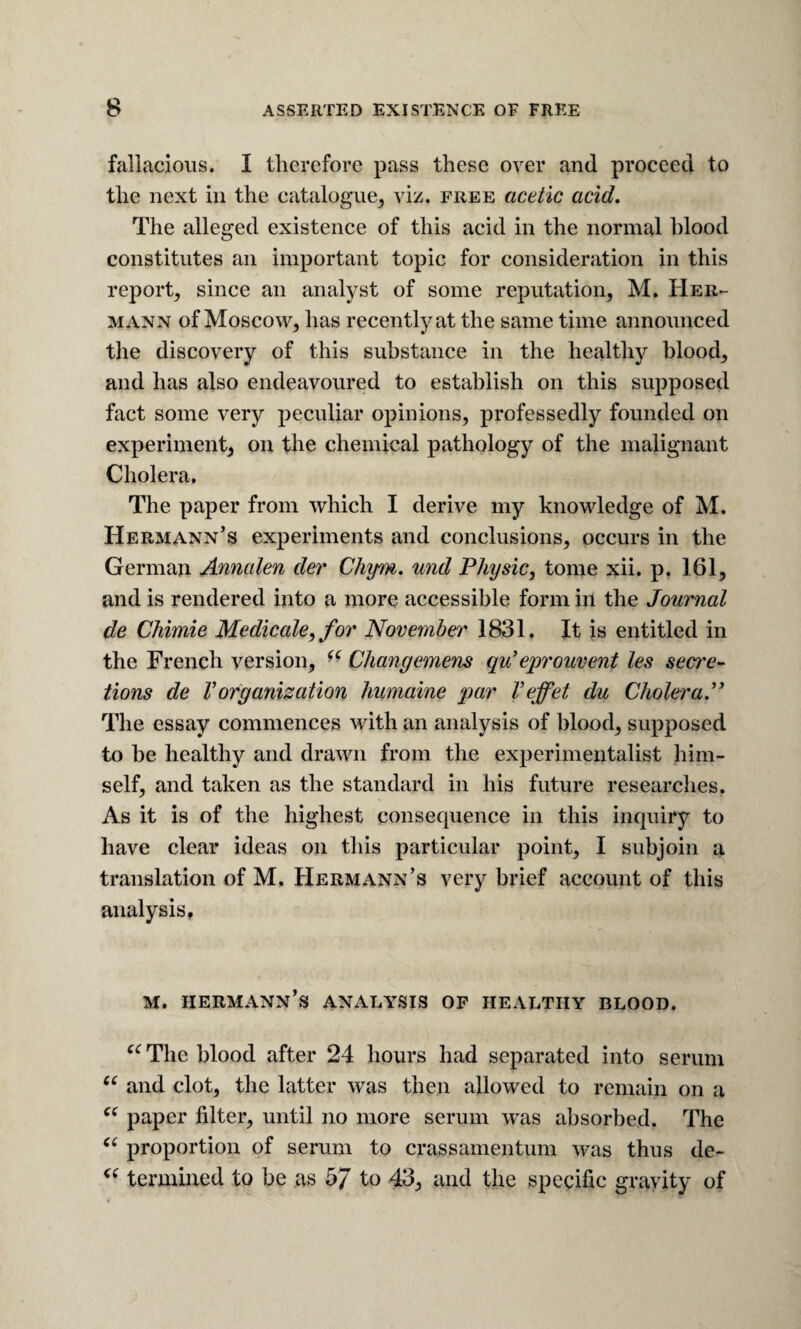 fallacious. I therefore pass these oyer and proceed to the next in the catalogue^ viz. free acetic acid. The alleged existence of this acid in the normal hlood constitutes an important topic for consideration in this report, since an analyst of some reputation, M, Her¬ mann of Moscow, has recently at the same time announced the discovery of this substance in the healthy blood, and has also endeavoured to establish on this supposed fact some very j^eculiar opinions, professedly founded on experiment, on the chemical pathology of the malignant Cholera, The paper from which I derive my knowledge of M. Hermann’s experiments and conclusions, occurs in the German Annalen der Chym. und Physic, tome xii. p. 161, and is rendered into a more accessible form in the Journal de Chimie Medicale, for November 1831, It is entitled in the French version, - Changemens qu'eprouvent les sect'e- tions de Vorganization humaine par Veffet du Cholera.” The essay commences with an analysis of blood, supposed to be healthy and drawn from the experimentalist him¬ self, and taken as the standard in his future researches. As it is of the highest consequence in this inquiry to have clear ideas on this particular point, I subjoin a translation of M. Hermann’s very brief account of this analysis, M. Hermann’s analysis op healthy blood. The blood after 24 hours had separated into serum and clot, the latter was then allowed to remain on a paper filter, until no more serum was absorbed. The proportion of serum to crassamentum was thus de- termined to be as 5/ 43, and the specific gravity of