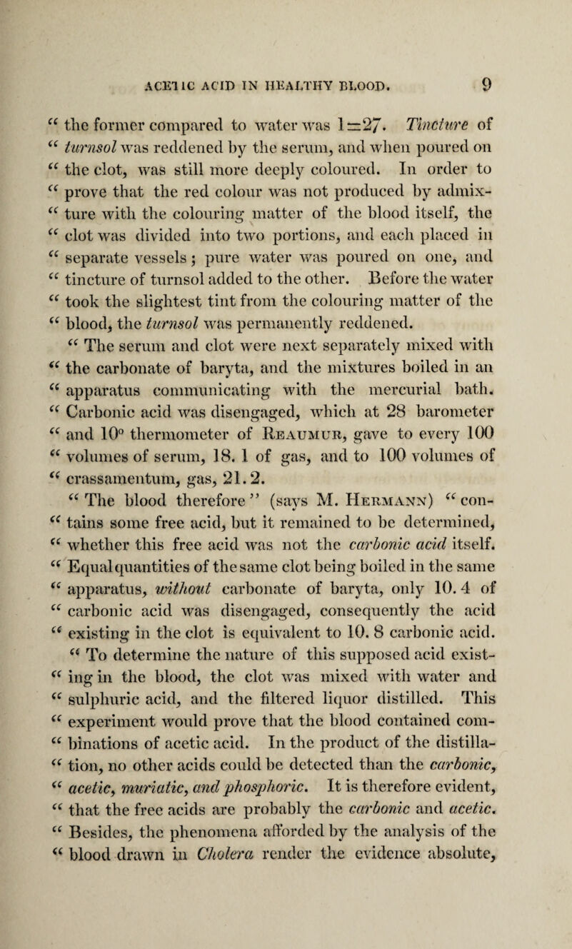 the former compared to water was 1=:27. Tincture of tiirnsol was reddened by the serum, and when poured on the clot, was still more deeply coloured. In order to prove that the red colour was not produced hy admix- ture with the colouring matter of the blood itself, the clot was divided into two portions, and each placed in separate vessels; pure water was poured on one, and tincture of turnsol added to the other. Before the water took the slightest tint from the colouring matter of the blood, the turnsol was permanently reddened. The serum and clot were next separately mixed with the carbonate of baryta, and the mixtures boiled in an apparatus communicating with the mercurial hath. Carbonic acid was disengaged, which at 28 barometer and 10° thermometer of Reaumur, gave to every 100 volumes of serum, 18. 1 of gas, and to 100 volumes of crass amentum, gas, 21.2. The blood therefore (says M. Hermann) con- tains some free acid, but it remained to he determined, whether this free acid was not the carbonic acid itself. Equal quantities of the same clot being boiled in the same apparatus, without carbonate of baryta, only 10. 4 of carbonic acid was disengaged, consequently the acid existing in the clot is equivalent to 10. 8 carbonic acid. To determine the nature of this supposed acid exist- ing in the blood, the clot was mixed with water and sulphuric acid, and the filtered liquor distilled. This experiment would prove that the blood contained com- binations of acetic acid. In the product of the distilla- tion, no other acids could be detected than the carbonic, acetic, muriatic, and phosj)horic. It is therefore evident, that the free acids are probably the carbonic and acetic. Besides, the phenomena afforded by the analysis of the blood drawn in Cholera render the evidence absolute.
