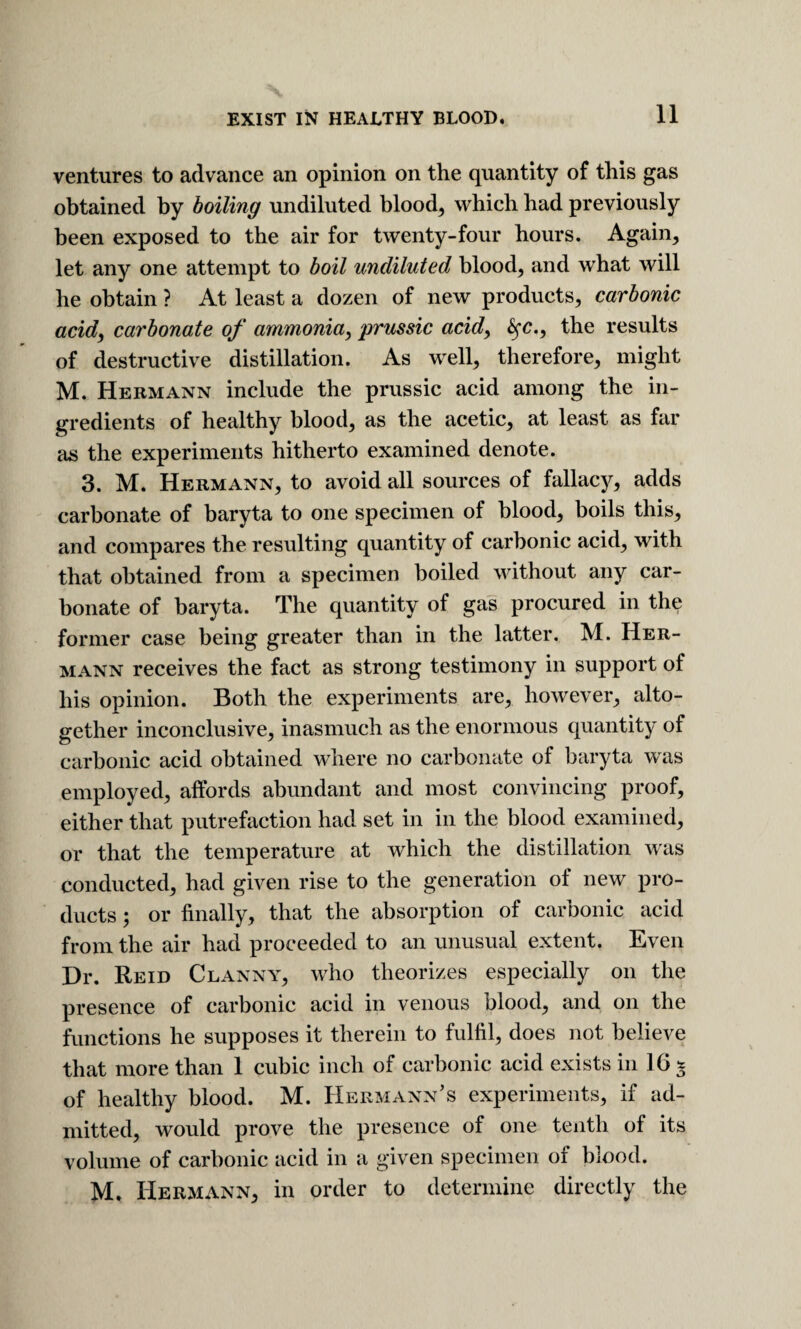 ventures to advance an opinion on the quantity of this gas obtained by boiling undiluted blood, which had previously been exposed to the air for twenty-four hours. Again, let any one attempt to boil undiluted blood, and what will he obtain ? At least a dozen of new products, carbonic acidf carbonate of ammonia, prussic acid, ^c., the results of destructive distillation. As well, therefore, might M. Hermann include the prussic acid among the in¬ gredients of healthy blood, as the acetic, at least as far as the experiments hitherto examined denote. 3. M. Hermann, to avoid all sources of fallacy, adds carbonate of baryta to one specimen of blood, boils this, and compares the resulting quantity of carbonic acid, with that obtained from a specimen boiled without any car¬ bonate of baryta. The quantity of gas procured in the former case being greater than in the latter. M. Her¬ mann receives the fact as strong testimony in support of his opinion. Both the experiments are, however, alto¬ gether inconclusive, inasmuch as the enormous quantity of carbonic acid obtained where no carbonate of baryta was employed, affords abundant and most convincing proof, either that putrefaction had set in in the blood examined, or that the temperature at which the distillation was conducted, had given rise to the generation of new pro¬ ducts ; or finally, that the absorption of carbonic acid from the air had proceeded to an unusual extent. Even Dr. Reid Clanny, who theorizes especially on the presence of carbonic acid in venous blood, and on the functions he supposes it therein to fulfil, does not believe that more than 1 cubic inch of carbonic acid exists in 16 t of healthy blood. M. Hermann’s experiments, if ad¬ mitted, would prove the presence of one tenth of its volume of carbonic acid in a given specimen of blood. M. Hermann, in order to determine directly the